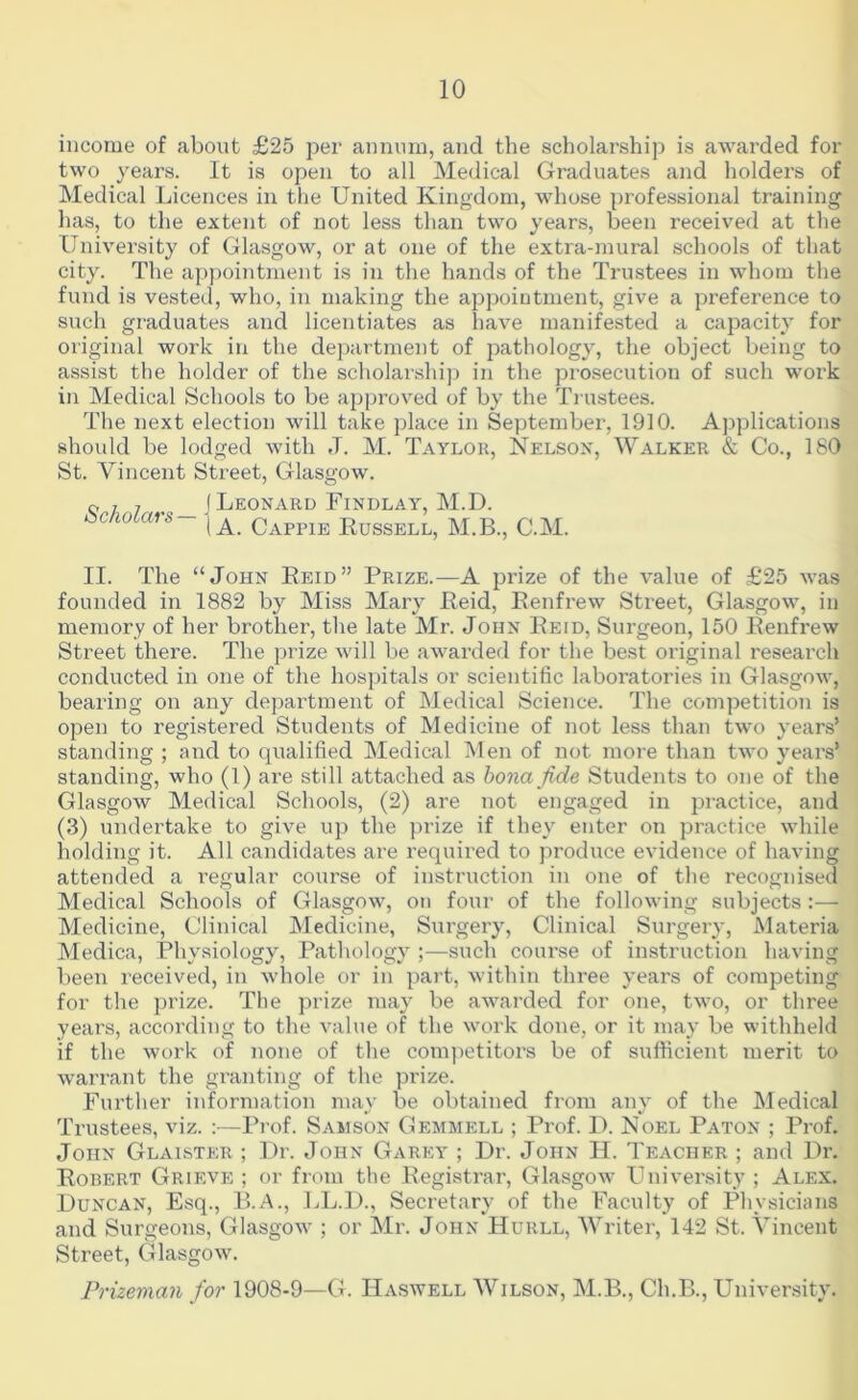 income of about £25 pei‘ annum, and the scholarship is awarded for two years. It is open to all Medical Graduates and holders of Medical Licences in the United Kingdom, whose professional training has, to the extent of not less than two years, been received at the University of Glasgow, or at one of the extra-mural schools of that city. The appointment is in the hands of the Trustees in whom the fund is vested, who, in making the aj^pointment, give a preference to such graduates and licentiates as have manifested a capacity for original work in the department of pathology, the object being to assist the holder of the scholarship in the pi'osecution of such work in Medical Schools to be approved of by the Trustees. The next election will take place in September, 1910. Applications shoidd be lodged with J. M. Taylok, Nelson, Walker & Co., 180 St. Vincent Street, Glasgow. 0 7, ( Leonard Findlay, M.D. cicnotars- Cappie Kussell, M.B., C.M. II. The “John Eeid” Prize.—A jH’ize of the value of £25 was founded in 1882 by Miss Mary Reid, Renfrew Street, Glasgow, in memory of her brother, the late Mr. John Reid, Surgeon, 150 Renfrew Street there. The prize will be awarded for the best original research conducted in one of the hospitals or scientific laboratories in Glasgow, bearing on any department of Medical Science. The competition is open to registered Students of Medicine of not less than two years’ standing ; and to qualified Medical Men of not more than two years’ standing, who (1) are still attached as hona jide Students to one of the Glasgow Medical Schools, (2) are not engaged in practice, and (3) undertake to give up the prize if they enter on practice while holding it. All candidates are required to jiroduce evidence of having attended a regular course of instruction in one of the recognised Medical Schools of Glasgow, on four of the following subjects :— Medicine, Clinical Medicine, Surgery, Clinical Surgery, Materia Medica, Physiology, Pathology ;—such course of instruction having been received, in whole or in part, within three years of competing for the prize. Tlie prize may be awarded for one, two, or three years, according to the value of the work done, or it may be withheld if the work of none of the competitors be of sufficient merit to warrant the granting of the prize. Further information may be obtained from any of the Medical Trustees, viz. :—Prof. Samson Gemmell ; Prof. I). Noel Paton ; Prof. John Glaister ; Dr. John Garey ; Dr. John H. Teacher ; and Dr. Robert Grieve ; or from the Registrar, Glasgow University ; Alex. Duncan, Esq., P.A., LL.D., Secretary of the Faculty of Physicians and Surgeons, Glasgow ; or Mr. John Hurll, Writer, 142 St. Vincent Street, Glasgow. Prizeman for 1908-9—G. Haswell Wilson, M.B., Ch.B., University.