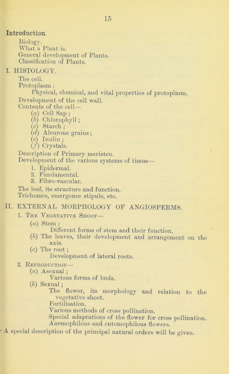 Introduction. Biology. Wlmt a Plant is. General development of Plants. Classification of Plants. I. HISTOLOGY. The cell. Protoplasm ; Pliysical, chemical, and vital j^i’operties of protoplasm. Development of the cell wall. Contents of the cell— (a) Cell Sap ; (b) Chlorophyll ; (c) Starch ; (d) Aleurone grains; (e) Innlin ; (/) Crystals. Description of Primary meristen. Development of the various systems of tissue— 1. Epidermal. 2. Fundamental. 3. Fibro-vascular. The leaf, its structure and function. Trichomes, emergence stipule, etc. II. EXTEENAL MORPHOLOGY OF ANGIOSPERMS. 1. The Vegetative Shoot— (а) Stem ; Different forms of stem and their function. (б) The leaves, their development and arrangement on the axis. (c) The root; Development of lateral roots. 2. Reproduction— (a) Asexual ; Various forms of buds. (b) Sexual; The flower, its morphology and relation to the vegetative shoot. Fertilisation. Various methods of cross pollination. Special adaptations of the flower for cross pollination. Anemophilous and entomophilous flowers. A special description of the principal natural orders will be given.