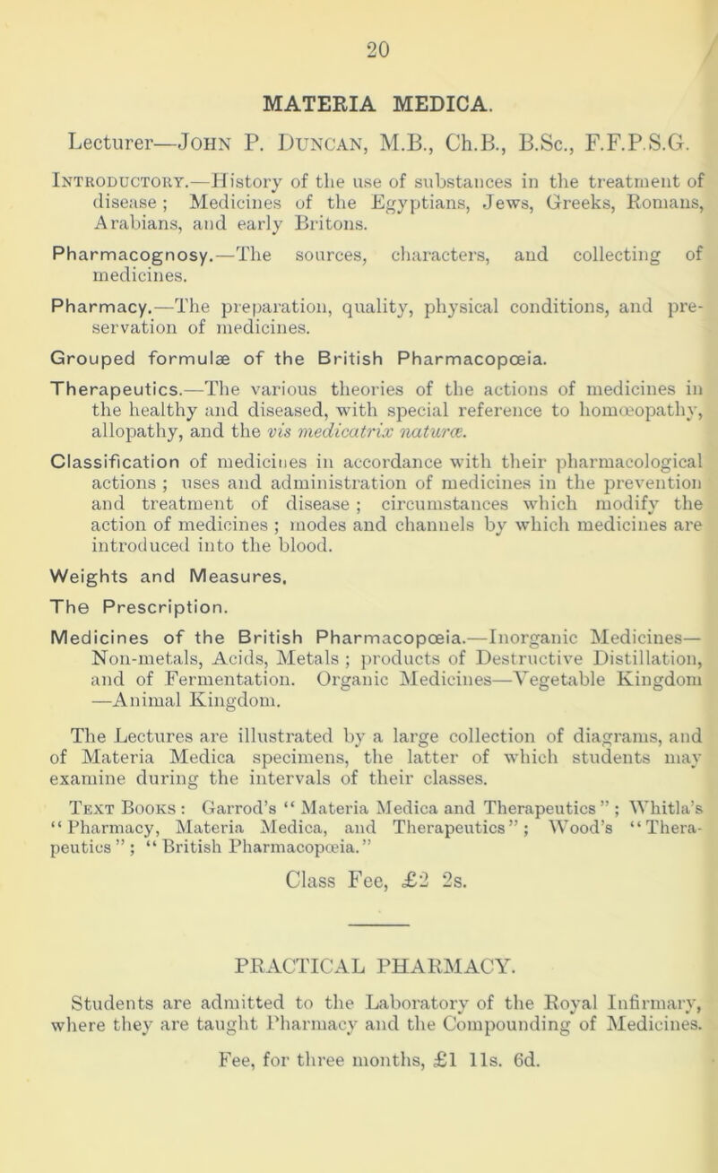 MATERIA MEDICA. Lecturer—John P. Duncan, M.B., Ch.B., B.Sc., F.F.P.S.G. Introductory.—Bistory of the use of substances in the treatment of disease ; Medicines of the Egyptians, Jews, Greeks, Romans, Arabians, and early Britons. Pharmacognosy.—The sources, cliaracters, and collecting of medicines. Pharmacy.—The preparation, quality, physical conditions, and })re- servation of medicines. Grouped formulae of the British Pharmacopoeia. Therapeutics.—The various theories of the actions of medicines in the healthy and diseased, with special reference to homoeopathy, allopathy, and the vis medicatrix naturce. Classification of medicines in accordance with their pharmacological actions ; uses and administration of medicines in the jirevention and treatment of disease ; circumstances which modify the action of medicines ; modes and channels by which medicines are introduced into the blood. Weights and Measures. The Prescription. Medicines of the British Pharmacopoeia.—Inorganic Medicines— Non-metals, Acids, Metals ; products of Destructive Distillation, and of Fermentation. Organic Medicines—Vegetable Kingdom —Animal Kingdom. The Lectures ai’e illustrated by a large collection of diagrams, and of Materia Medica specimens, the latter of which students may examine during the intervals of their classes. Text Books ; Garrod’s “ Materia Medica and Therapeutics ” ; Whitla’s “Pharmacy, Materia Medica, and Therapeutics”; \Yood’s “Thera- peutics ” ; “ British Pharmacopoeia.” Class Fee, £2 2s. PRACTICAL PHARMACY. Students are admitted to the Laboratory of the Royal Infirmary, where they are taught Pharmacy and the Compounding of Medicines. Fee, for three months, £l 11s. fid.