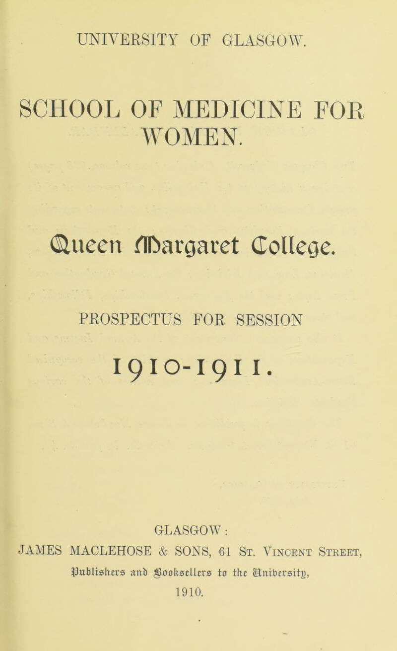 SCHOOL OF MEDICINE FOR WOMEN. (Sluccn UDaroavet Colleoc. PROSPECTUS FOR SESSION I9IO-I9I I. GLASGO^V: JAMES MACLEHOSE & SONS, 61 St. Vincent Street, IJublishcvs anb booksellers to the ^luibcrsiti), 1910.