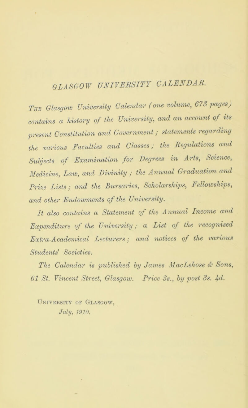 GLASGOW UNIVERSITY CALENDAR. The Glasgow University Calendar (one volume, 673 jmges) contains a history of the University, and an account of its present Constitution and Government; statements regarding the various Facidties and Classes; the Regulations and Subjects of Examination for Degrees in Arts, Science, Medicine, Law, and Divinity ; the Annual Graduation and Prize Lists; and the Bursaries, Scholarships, Fellowships, and other Endowments of the University. It also contains a Statement of the Annual Income and Expenditure of the University; a List of the recognised Extra-Academical Lecturers; and notices of the various Students’ Societies. The Calendar is jrahlished by James MacLehose (C* Sons, 61 St. Vincent Street, Glasgow. Price 3s., by jwst 3s. Jfd. University of Glasgow, July, 1910.