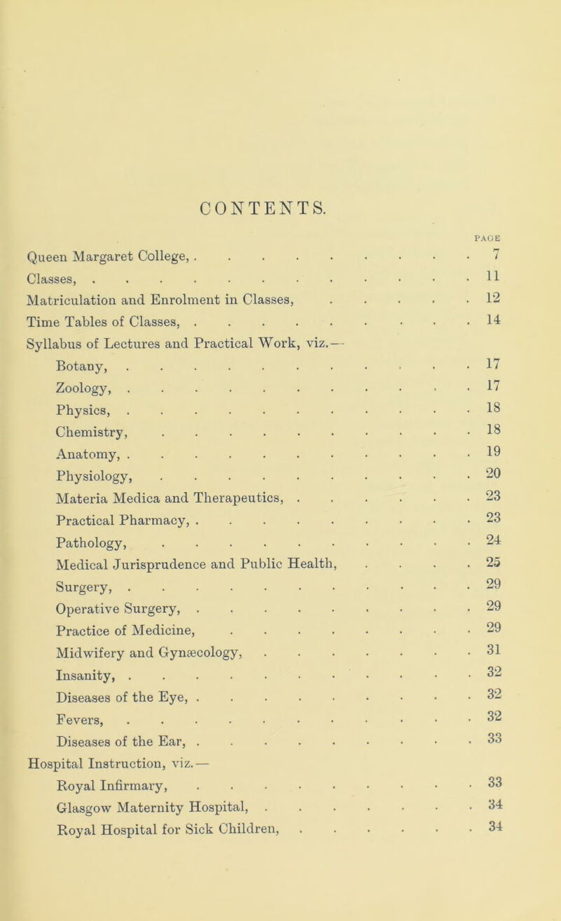CONTENTS. PAGE Queen Margaret College, ......... 7 Classes, 11 Matriculation and Enrolment in Classes, . . . . .12 Time Tables of Classes, . . . . . • • • .14 Syllabus of Lectures and Practical Work, viz.— Botany, ........... 17 Zoology, ........... 17 Physics, ........... 18 Chemistry, .......... 18 Anatomy, 19 Physiology -0 Materia Medica and Therapeutics, 23 Practical Pharmacy, 23 Pathology, 24 Medical Jurisprudence and Public Health, . . . .25 Surgery, 29 Operative Surgery, 29 Practice of Medicine, ........ 29 Midwifery and Gyntecology, . . . . • • .31 Insanity, . . . • • • • • • • .32 Diseases of the Eye, 32 Fevers, ........... 32 Diseases of the Ear, 33 Hospital Instruction, viz.— Royal Infirmary, 33 Glasgow Maternity Hospital, ....... 34 Royal Hospital for Sick Children, ...... 34