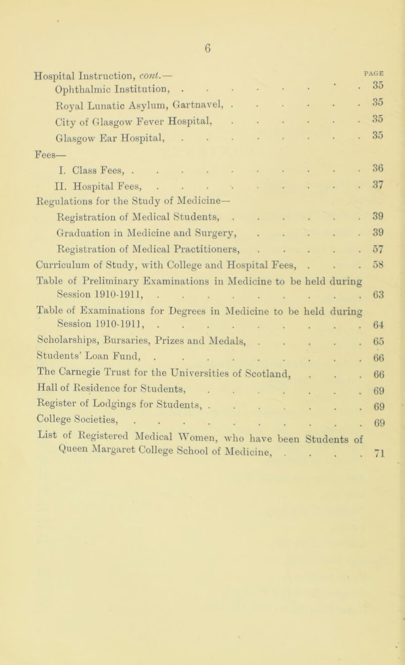 Hospital Instruction, coni.— Ophthalmic Institution, ...••• .35 Royal Lunatic Asylum, Gartnavel, ...... 35 City of Glasgow Fever Hospital, ...... 35 Glasgow Ear Hospital, ........ 35 Fees— I. Class Fees, 36 II. Hospital Fees, ......... 37 Regulations for the Study of Medicine— Registration of Medical Students, ...... 39 Graduation in Medicine and Surgery, . . . . .39 Registration of Medical Practitioners, ..... 57 Curriculum of Study, with College and Ho.spital Fees, . . .58 Table of Preliminary Examinations in Medicine to be held during Session 1910-1911, ......... 63 Table of Examinations for Degrees in Medicine to be held during Session 1910-1911, 64 Scholarships, Bursaries, Prizes and Medals, 65 Students’ Loan Fund, . ........ 66 Tlie Carnegie Trust for the Universities of Scotland, . . .66 Hall of Residence for Students, 69 Register of Lodgings for Students, 69 College Societies, ........ 69 List of Registered ^ledical Women, who have been Students of Queen Margaret College School of Medicine, . . . .71