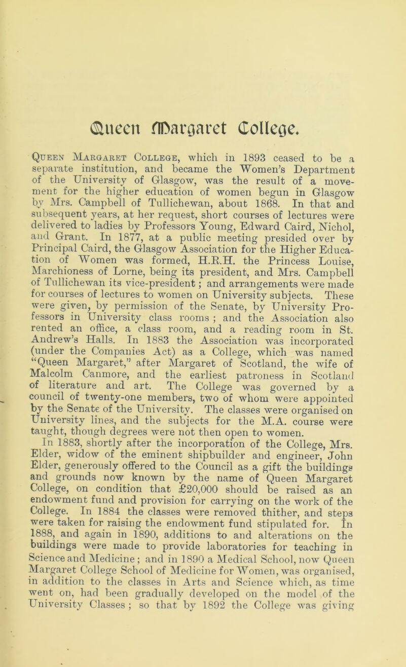 >^[\ccn flDanjaret College, Queen Margaret College, which in 1893 ceased to be a separate institution, and became the Women’s Department of the University of Glasgow, was the result of a move- ment for the higher education of women begun in Glasgow by Mrs. Campbell of Tullichewan, about 1868. In that and subsequent years, at her request, short courses of lectures were delivered to ladies by Professors Young, Edward Caird, Nichol, and Grant. In 1877, at a public meeting presided over by Principal Caird, the Glasgow Association for the Higher Educa- tion of Women was formed, H.E.H. the Princess Louise, Marchioness of Lome, being its president, and Mrs. Campbell of Tullichewan its vice-president; and arrangements were made for courses of lectures to women on University subjects. These were given, by permission of the Senate, by University Pro- fessors in University class rooms ; and the Association also rented an office, a class room, and a reading room in St. Andrew’s Halls. In 1883 the Association was incorporated (under the Companies Act) as a College, which was named “Queen Margaret,” after Margaret of Scotland, the wife of Malcolm Canmore, and the eai’liest patroness in Scotland of literature and art. The College was governed by a council of twenty-one members, two of whom were appointed by the Senate of the University. The classes were organised on University lines, and the subjects for the M.A. course were taught, though degrees were not then open to women. In 1883, shortly after the incorporation of the College, Mrs. Elder, widow of the eminent shipbuilder and engineer, John Elder, generously offered to the Council as a gift the buildings and grounds now known by the name of Queen Margaret College, on condition that £20,000 should be raised as an endowment fund and provision for carrying on the work of the College. In 1884 the classes were removed thither, and steps were taken for raising the endowment fund stipulated for. In 1888, and again in 1890, additions to and alterations on the buildings were made to provide laboratories for teaching in Science and Medicine ; and in 1890 a Medical School, now Queen Margaret College School of Medicine for Women, was organised, in addition to the classes in Arts and Science which, as time went on, had been gradually developed on the model of the University Classes ; so that by 1892 the College was giving