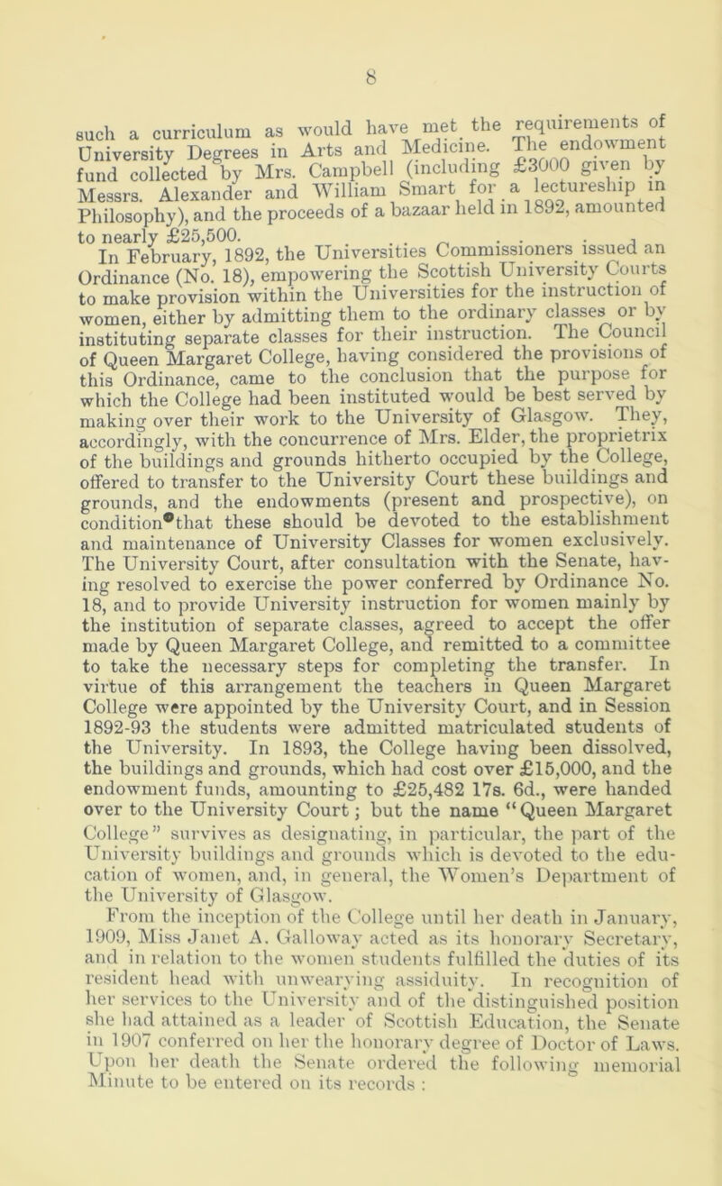 8uch a curriculum as would have met the requirements of University Degrees in Arts and Medicine. The endowment fund collected by Mrs. Campbell 0*icluding £3000 given by Messrs. Alexander and William Smart for a lectureship in Philosophy), and the proceeds of a bazaar held in 1892, amounted to nearly £25,500. . ■ ■ j In February, 1892, the Universities Commissioners issued an Ordinance (No. 18), empowering the Scottish University Courts to make provision within the Universities for the instruction of women, either by admitting them to the ordinary classes or bv instituting separate classes for their instruction. The Council of Queen Margaret College, having considered the provisions of this Ordinance, came to the conclusion that the purpose for which the College had been instituted would be best served by making over their work to the University of Glasgow. They, accordingly, with the concurrence of Mrs. Elder, the proprietrix of the buildings and grounds hitherto occupied by the College, offered to transfer to the University Court these buildings and grounds, and the endowments (present and prospective), on condition*that these should be devoted to the establishment and maintenance of University Classes for women exclusively. The University Court, after consultation with the Senate, hav- ing resolved to exercise the power conferred by Ordinance No. 18, and to provide University instruction for women mainly by the institution of separate classes, agreed to accept the offer made by Queen Margaret College, and remitted to a committee to take the necessary steps for completing the transfer. In virtue of this arrangement the teachers in Queen Margaret College were appointed by the University Court, and in Session 1892-93 tlie students wei*e admitted matriculated students of the University. In 1893, the College having been dissolved, the buildings and grounds, which had cost over £15,000, and the endowment funds, amounting to £25,482 17s. 6d., were handed over to the University Court; but the name “Queen Margaret College” survives as designating, in jiarticular, the jiart of the University buildings and grounds which is devoted to the edu- cation of women, and, in general, the Women’s Department of the University of Glasgow. From the inception of the College until her death in January, 1909, Miss Janet A. Galloway acted as its honorary Secretary, and in relation to the women students fullilled the duties of its resident head with unwearying assiduity. In recognition of her services to the University and of the distinguished position she had attained as a leader of Scottish Education, the Senate in 1907 conferred on her the honorary degree of Doctor of Laws. Upon her death the Senate ordered the following memorial Minute to be entered on its records :