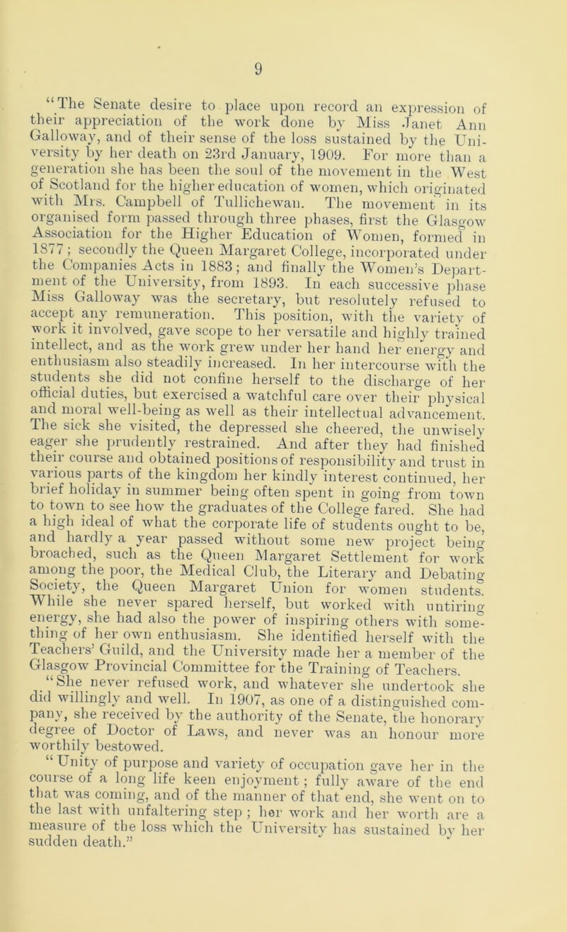 “The Senate desire to place upon record an expression of their appreciation of the work done by Miss Janet Ann Galloway, and of their sense of the loss sustained by the Uni- versity by her death on 23rd January, 1909. For more than a generation she has been the soul of the movement in the West of Scotland for the higher education of women, which originated with Mrs. Campbell of Tullichewan. The movement in its organised form passed through three phases, first the Glasgow Association for the Higher Education of Women, formed in 1877 ; secondly the Queen Margaret College, incorporated under the Companies Acts in 1883; and finally the Women’s Hejjart- ment of the University, from 1893, In each successive j)hase Miss Galloway was the secretary, but resolutely refused to accept any remuneration. This position, with the variety of work it involved, gave scope to her versatile and highly trained intellect, and as the work grew under her hand her energy and enthusiasm also steadily increased. In her intercourse with the students she did not confine herself to the discharge of her official duties, but exercised a watchful care over their physical and moial well-being as well as their intellectual advancement. The sick she visited, the depressed she cheered, the unwisely eager she prudently restrained. And after they had finished their course and obtained positions of responsibility and trust in various parts of the kingdom her kindly interest continued, her brief holiday in summer being often spent in going from town to town to see how the graduates of the College fared. She had a high ideal of what the corporate life of students ought to be, and hardly a year passed without some new project beim^ broached, such as the Queen Margaret Settlement for work among the poor, the Medical Club, the Literary and Debating Society, the Queen Margaret Union for women students. While she never spared herself, but worked with untiring energy, she had also the power of inspiring others with some° thing of her own enthusiasm. She identified herself with the Teachers’ Guild, and the LTniversity made her a member of the Glasgow Provincial Committee for the Training of Teachers. “She never refused work, and whatever she undertook she did willingly and well. In 1907, as one of a distingui.shed com- pany, she received by the authority of the Senate, Ihe honorary degiee of Doctor of Laws, and never was an honour more worthily bestowed. “Unity of purpose and variety of occupation gave her in the course of a long life keen enjoyment; fully aware of tlie end tliat was coming, and of the manner of that end, she went on to the last with unfaltering step ; her work and her worth are a measure of the loss which the University has sustained bv her sudden death.”