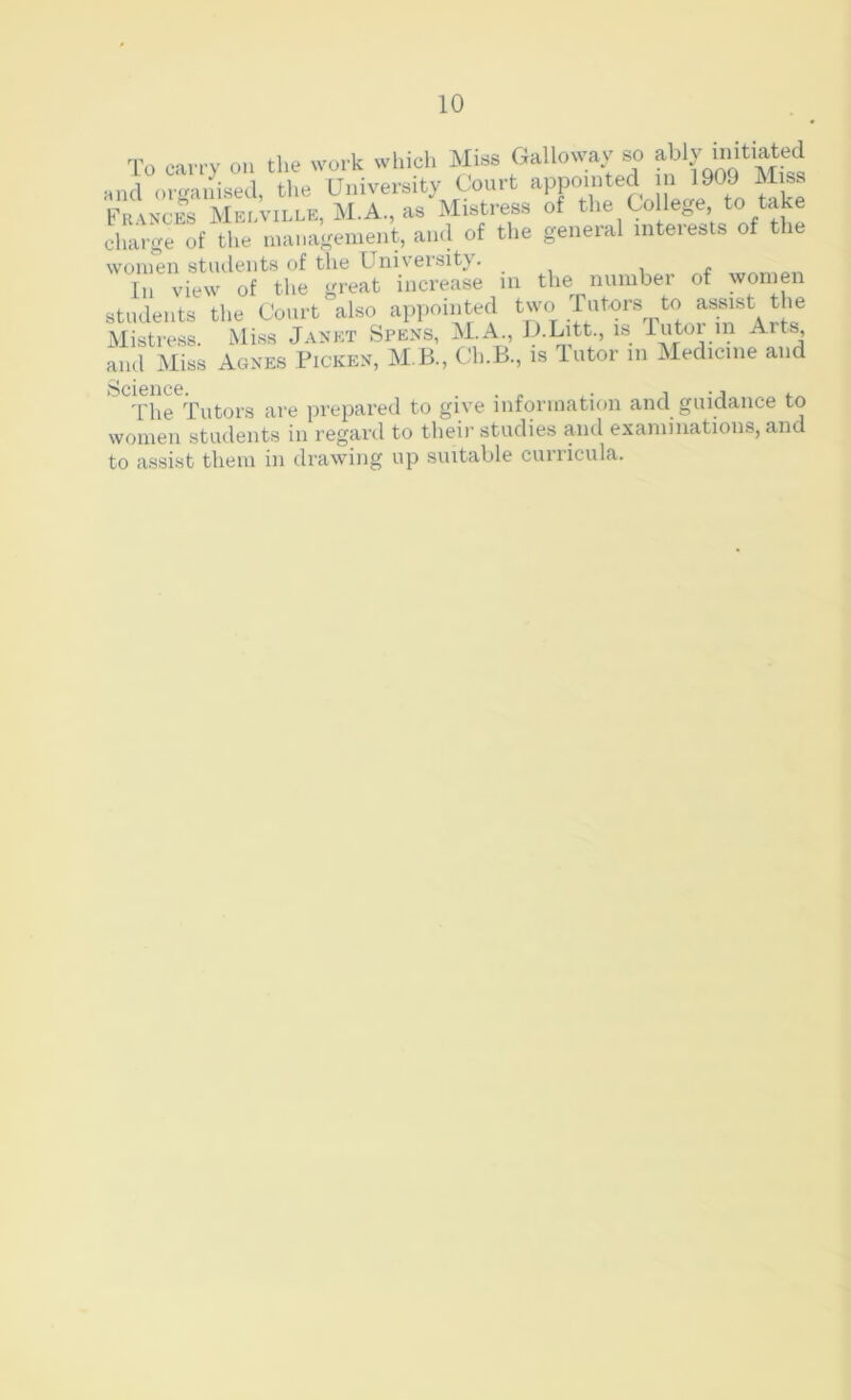 To can-y on the work which Miss Galloway s^o Miss and organised, tlie University Court appointed » 190J Miss Frances Merville, M.A., as Mistress of the College to take charge of the management, ami of the general inteiests of the women students of the University. In view of the great increase in the number of women students the Court also appointed ^'vo Tutors to Mistress. Miss Janet Spe.ns, M.A., G-LAt., is Tutoi in Arts, and Miss Agnes Picken, M B., Ch.B., is Tutor in Medicine and 'I'he Tutors are prepared to give information and guidance to women students in regard to their studies and examinations, and to assist them in drawing up suitable cuiiicula.