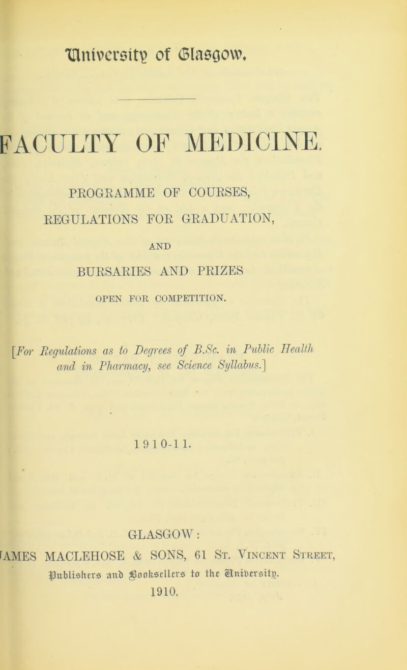 Tllmvcrsit^ of Glasgow* FACULTY OF MEDICINE. PROGRAMME OF COURSES, REGULATIONS FOR GRADUATION, AND BURSARIES AND PRIZES OPEN FOR COMPETITION. [For Regulations as to Degrees of B.Sc. in Public Health and in Pharmacy, see Science Syllabus.] 19 10-1 1. GLASGOW: CYMES MACLEHOSE & SONS, 61 St. Vincent Street, publishers aitb booksellers to the Uiubcrsttu. 1910.