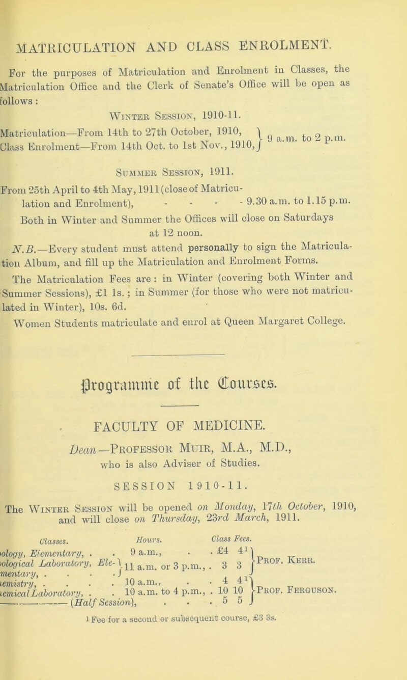 MATRICULATION AND CLASS ENROLMENT. For the purposes of Matriculation and Enrolment in Classes, the Matriculation Office and the Clerk of Senate’s Office will be open as follows: Winter Session, 1910-11. Matriculation—From 14th to 27th October, 1910, ^ ^ ^ m 0 m Class Enrolment—From 14th Oct. to 1st Nov., 1910,J Summer Session, 1911. From 25th April to 4th May, 1911 (close of Matricu- lation and Enrolment), - - - - 9.30 a.m. to 1.15 p.m. Both in Winter and Summer the Offices will close on Saturdays at 12 noon. N.B.—Every student must attend personally to sign the Matricula- tion Album, and fill up the Matriculation and Enrolment Forms. The Matriculation Fees are : in Winter (covering both Winter and Summer Sessions), £1 Is. ; in Summer (for those who were not matricu- lated in Winter), 10s. 6d. Women Students matriculate and enrol at Queen Margaret College. programme of the Courses. FACULTY OF MEDICINE. Dean— Professor Muir, M.A., M.D., who is also Adviser of Studies. SESSION 1910-11. The Winter Session will be opened on Monday, \lth October, 1910, and will close on Thursday, 23rd March, 1911. Classes. Hours. Class Fees. 'ology, Elementary, . . 9 a.m., . .£4 4 >obgical Laboratory, Elc- ju anu or 3 p.m., . 3 3 mentary, . ...) lemistry, . . . .10 a.m., . •41 lemical Laboratory, . . 10 a.m. to 4 p.m., . 10 10 (Half Session), . ■ .55 1 Fee for a second or subsequent course, £3 3s. | Prof. Kerr. j-PuoF. Ferguson.