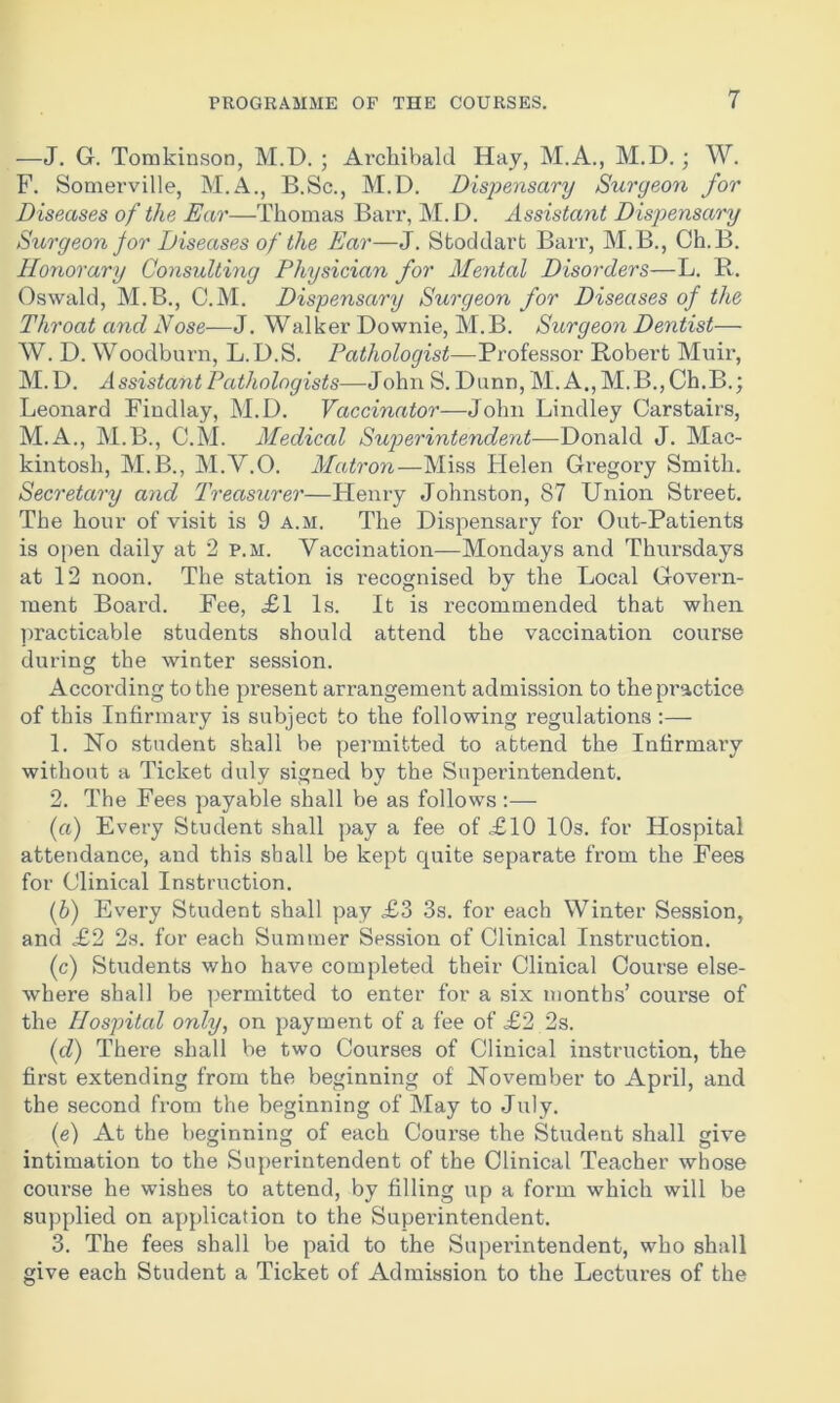 —J. G. Tomkinson, M.D. ; Archibald Hay, M.A., M.D. ; W. F. Somerville, M.A., B.Sc., M.D. Dispensary Surgeon for Diseases of the Ear—Thomas Barr, M.D. Assistant Dispensary Surgeon for Diseases of the Ear—J. Stoddart Barr, M.B., Ch.B. Honorary Consulting Physician for Mental Disorders—L. R. Oswald, M.B., C.M. Dispensary Surgeon for Diseases of the Throat and Nose—J. Walker Downie, M.B. Surgeon Dentist— W. D. Woodburn, L.D.S. Pathologist—Professor Robert Muir, M.D. Assistant Pathologists—John S. Dunn, M. A., M.B., Ch.B.; Leonard Findlay, M.D. Vaccinator—John Bindley Carstairs, M.A., M.B., C.M. Medical Superintendent-—Donald J. Mac- kintosh, M.B., M.Y.O. Matron—Miss Helen Gregory Smith. Secretary and Treasurer—Henry Johnston, 87 Union Street. The hour of visit is 9 a.m. The Dispensary for Out-Patients is open daily at 2 p.m. Vaccination—Mondays and Thursdays at 12 noon. The station is recognised by the Local Govern- ment Board. Fee, £1 Is. It is recommended that when practicable students should attend the vaccination course during the winter session. According to the present arrangement admission to the practice of this Infirmary is subject to the following regulations :— 1. No student shall be permitted to attend the Infirmary without a Ticket duly signed by the Superintendent. 2. The Fees payable shall be as follows :— (n) Every Student shall pay a fee of £10 10s. for Hospital attendance, and this shall be kept quite separate from the Fees for Clinical Instruction. (b) Every Student shall pay £3 3s. for each Winter Session, and £2 2s. for each Summer Session of Clinical Instruction. (c) Students who have completed their Clinical Course else- where shall be permitted to enter for a six months’ course of the Hospital only, on payment of a fee of £2 2s. (d) There shall be two Courses of Clinical instruction, the first extending from the beginning of November to April, and the second from the beginning of May to July. (e) At the beginning of each Course the Student shall give intimation to the Superintendent of the Clinical Teacher whose course he wishes to attend, by filling up a form which will be supplied on application to the Superintendent. 3. The fees shall be paid to the Superintendent, who shall give each Student a Ticket of Admission to the Lectures of the