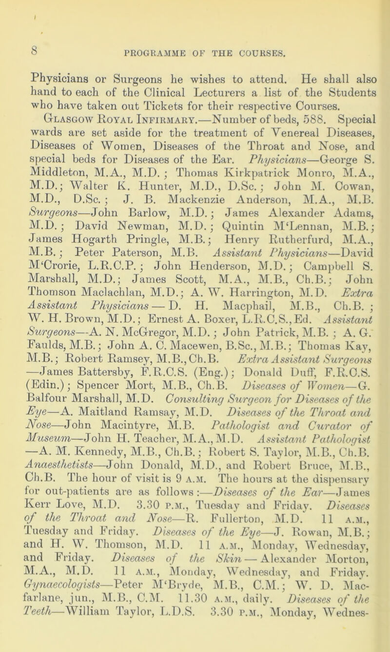 Physicians or Surgeons he wishes to attend. He shall also hand to each of the Clinical Lecturers a list of the Students who have taken out Tickets for their respective Courses. Glasgow Loyal Infirmary.—Number of beds, 588. Special wards are set aside for the treatment of Venereal Diseases, Diseases of Women, Diseases of the Throat and Nose, and special beds for Diseases of the Ear. Physicians—George S. Middleton, M.A., M.D. ; Thomas Kirkpatrick Monro, M.A., M.D.; Walter K. Hunter, M.D., D.Sc.; John M. Cowan, M.D., D.Sc. ; J. B. Mackenzie Anderson, M.A., M.B. Surgeons—John Barlow, M.D.; James Alexander Adams, M.D. ; David Newman, M.D.; Quintin M‘Lennan, M.B.; James Hogarth Pringle, M.B.; Henry Eutberfurd, M.A., M.B. ; Peter Paterson, M.B. Assistant Physicians—David M'Crorie, L.R.C.P. ; John Henderson, M.D. ; Campbell S. Marshall, M.D.; James Scott, M.A., M.B., Ch.B.; John Thomson Maclachlan, M.D.; A. W. Harrington, M.D. Extra Assistant Physicians — D. H. Macphail, M.B., Ch.B. ; W. H. Brown, M.D.; Ernest A. Boxer, L.E.C.S.,Ed. Assistant Surgeons—A. N. McGregor, M.D.; John Patrick, M.B. ; A. G. Faulds, M.B.; John A. C. Macewen, B.Sc., M.B.; Thomas Kay, M.B.; Robert Bamsey, M.B., Ch.B. Extra Assistant Surgeons —James Battersby, F.R.C.S. (Eng.); Donald Duff, F.R.C.S. (Edin.); Spencer Mort, M.B., Ch.B. Diseases of Women—G. Balfour Marshall, M.D. Consulting Surgeon for Diseases of the Eye—A. Maitland Ramsay, M.D. Diseases of the Throat and Nose—John Macintyre, M.B. Pathologist and Curator of Museum—John H. Teacher, M. A., M.D. Assistant Pathologist —A. M. Kennedy, M.B., Ch.B.; Robert S. Taylor, M.B., Ch.B. Anaesthetists—-John Donald, M.D., and Robert Bruce, M.B., Ch.B. The hour of visit is 9 A.M. The hours at the dispensary for out-patients are as follows ‘.—Diseases of the Ear—James Kerr Love, M.D. 3.30 p.m., Tuesday and Friday. Diseases of the Throat and Nose—R. Fullerton, M.D. 11 a.m., Tuesday and Friday. Diseases of the Eye—J. Rowan, M.B.; and H. W. Thomson, M.D. 11 a.m., Monday, Wednesday, and Friday. Diseases of the Skin — Alexander Morton, M.A., M.D. 11 a.m., Monday, Wednesday, and Friday. Gynaecologists—Peter M'Bryde, M.B., C.M.; W. D. Mac- farlane, jun., M.B., C.M. 11.30 a.m., daily. Diseases of the Teeth—William Taylor, L.D.S. 3.30 p.m., Monday, Wednes-