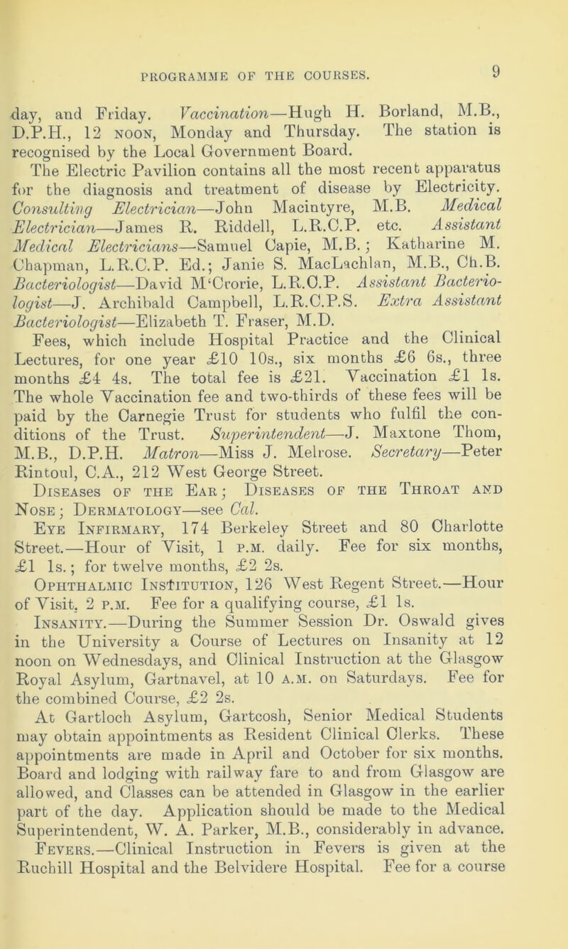 day, and Friday. Vaccination—Hugh H. Borland, M.B., D.P.H., 12 noon, Monday and Thursday. The station is recognised by the Local Government Board. The Electric Pavilion contains all the most recent apparatus for the diagnosis and treatment of disease by Electricity. Consulting Electrician—John Macintyre, M.B. Medical Electrician—James R. Riddell, L.R.C.P. etc. Assistant Medical Electricians—Samuel Capie, M.B.; Katharine M. Chapman, L.R.C.P. Ed.; Janie S. MacLachlan, M.B., Ch.B. Bacteriologist—David M'Crorie, L.R.C.P. Assistant Bacterio- logist—J. Archibald Campbell, L.R.C.P.S. Extra Assistant Bacteriologist—Elizabeth T. Fraser, M.D. Fees, which include Hospital Practice and the Clinical Lectures, for one year £10 10s., six months £6 6s., three months <£4 4s. The total fee is £21. Vaccination £1 Is. The whole Vaccination fee and two-thirds of these fees will be paid by the Carnegie Trust for students who fulfil the con- ditions of the Trust. Superintendent—J. Maxtone Thom, M.B., D.P.H. Matron—Miss J. Melrose. Secretary—Peter Rintoul, C.A., 212 West George Street. DlSEASeS OF THE EAR j DISEASES OF THE THROAT AND Nose; Dermatology—see Cal. Eye Infirmary, 174 Berkeley Street and 80 Charlotte Street.—Hour of Visit, 1 p.m. daily. Fee for six months, £1 Is.; for twelve months, £2 2s. Ophthalmic InsIttution, 126 West Regent Street.—Hour of Visit. 2 p.m. Fee for a qualifying course, £1 Is. Insanity.-—During the Summer Session Dr. Oswald gives in the University a Course of Lectures on Insanity at 12 noon on Wednesdays, and Clinical Instruction at the Glasgow Royal Asylum, Gartnavel, at 10 a.m. on Saturdays. Fee for the combined Course, £2 2s. At Gartloch Asylum, Garteosh, Senior Medical Students may obtain appointments as Resident Clinical Clerks. These appointments are made in April and October for six months. Board and lodging with railway fare to and from Glasgow are allowed, and Classes can be attended in Glasgow in the earlier part of the day. Application should be made to the Medical Superintendent, W. A. Parker, M.B., considerably in advance. Fevers.—Clinical Instruction in Fevers is given at the Rucbill Hospital and the Belvidere Hospital. Fee for a course