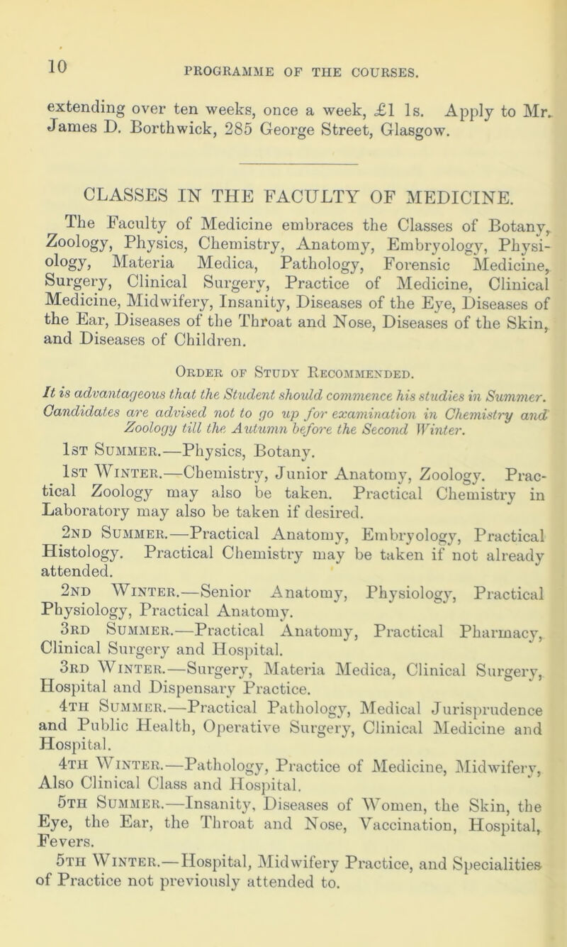 PROGRAMME OF THE COURSES. extending over ten weeks, once a week, £1 Is. Apply to Mr. James D. Borthwick, 285 George Street, Glasgow. CLASSES IN THE FACULTY OF MEDICINE. The Faculty of Medicine embraces the Classes of Botany, Zoology, Physics, Chemistry, Anatomy, Embryology, Physi- ology, Materia Medica, Pathology, Forensic Medicine, Surgery, Clinical Surgery, Practice of Medicine, Clinical Medicine, Midwifery, Insanity, Diseases of the Eye, Diseases of the Ear, Diseases of the Throat and Nose, Diseases of the Skin, and Diseases of Children. Order of Study Recommended. It is advantageous that the Student should commence his studies in Summer. Candidates are advised not to go up for examination in Chemistry and Zoology till the Autumn before the Second Winter. 1st Summer.—Physics, Botany. 1st Winter.—Chemistry, Junior Anatomy, Zoology. Prac- tical Zoology may also be taken. Practical Chemistry in Laboratory may also be taken if desired. 2nd Summer.—Practical Anatomy, Embryology, Practical Histology. Practical Chemistry may be taken if not already attended. 2nd Winter.—Senior Anatomy, Physiology, Practical Physiology, Practical Anatomy. 3rd Summer.—Practical Anatomy, Practical Pharmacy, Clinical Surgery and Hospital. 3rd Winter.—Surgery, Materia Medica, Clinical Surgery, Hospital and Dispensary Practice. 4th Summer.—Practical Pathology, Medical Jurisprudence and Public Health, Operative Surgery, Clinical Medicine and Hospital. 4th Winter.—Pathology, Practice of Medicine, Midwifery, Also Clinical Class and Hospital. 5th Summer.—Insanity, Diseases of Women, the Skin, the Eye, the Ear, the Throat and Nose, Vaccination, Hospital, Fevers. 5th Winter.—Hospital, Midwifery Practice, and Specialities of Practice not previously attended to.