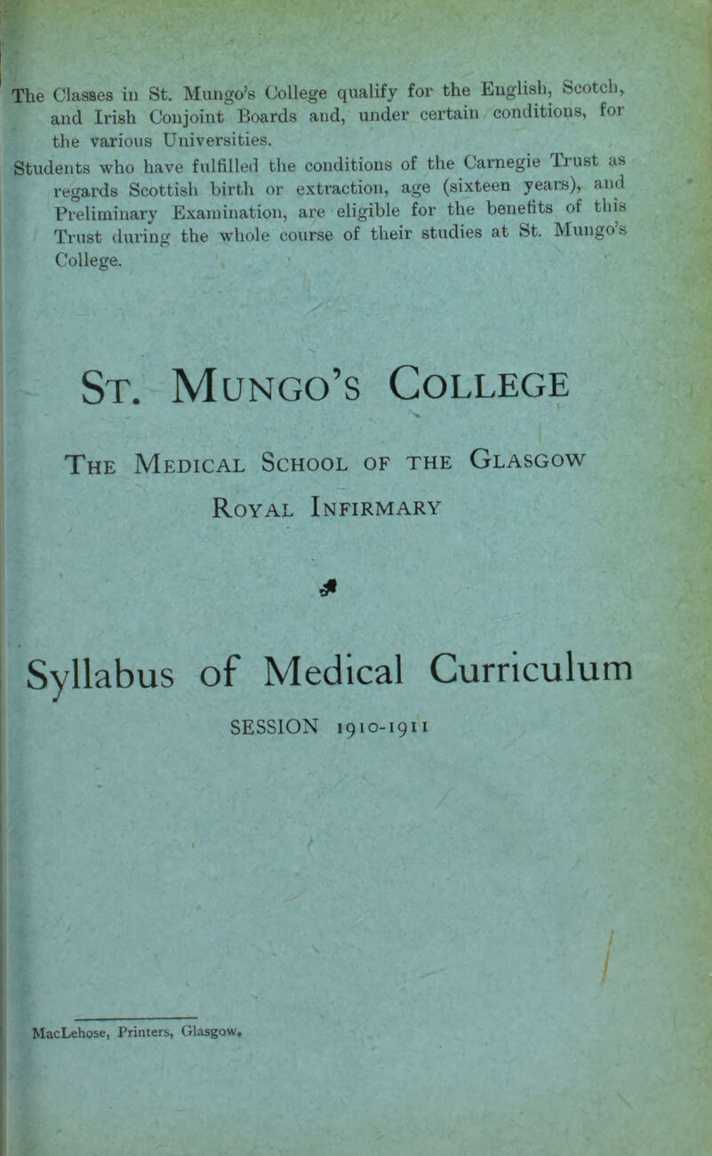 The Classes in St. Mungo’s College qualify for the English, Scotch, and Irish Conjoint Boards and, under certain conditions, for the various Universities. Students who have fulfilled the conditions of the Carnegie Ir ust as regards Scottish birth or extraction, age (sixteen years), and Preliminary Examination, are eligible for the benefits of this Trust during the whole course of their studies at St. Mungo s College. St. Mungo’s College The Medical School of the Glasgow Royal Infirmary £ Syllabus of Medical Curriculum SESSION 1910-1911 \ MacLehose, Printers, Glasgow,