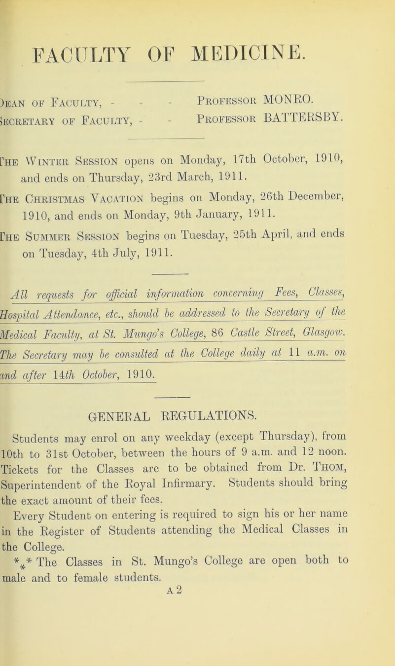 FACULTY OF MEDICINE. )ean of Faculty, SECRETARY OF FACULTY, - Professor MONRO. Professor BATTERSBY. [he Winter Session opens on Monday, 17th October, 1910, and ends on Thursday, 23rd March, 1911. Che Christmas Vacation begins on Monday, 26th December, 1910, and ends on Monday, 9th January, 1911. rtiE Summer Session begins on Tuesday, 25th April, and ends on Tuesday, 4th July, 1911. All requests for official information concerning Fees, Classen, Hospital Attendance, etc., should he addressed to the Secretary of the Medical Faculty, at St. Mungo’s College, 86 Castle Street, Glasgow. The Secretary may be consulted at the College daily at 11 a.m. on %nd after 14th October, 1910. GENERAL REGULATIONS. Students may enrol on any weekday (except Thursday), from 10th to 31st October, between the hours of 9 a.m. and 12 noon. Tickets for the Classes are to be obtained from Dr. Thom, Superintendent of the Royal Infirmary. Students should bring the exact amount of their fees. Every Student on entering is required to sign his or her name in the Register of Students attending the Medical Classes in the College. *** The Classes in St. Mungo’s College are open both to male and to female students. A 2