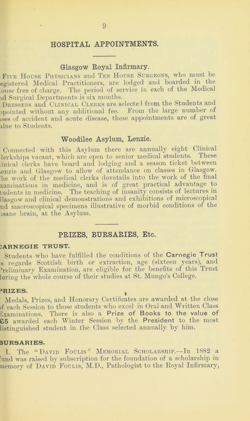 HOSPITAL APPOINTMENTS. Glasgow Royal Infirmary. Five House Physicians and Ten House Surgeons, who must be egistered Medical Practitioners, are lodged and boarded in the ouse free of charge. The period of service in each of the Medical id Surgical Departments is six months. Dressers and Clinical Clerks are selected from the Students and ^pointed without any additional fee. From the large number of ises of accident and acute disease, these appointments are of great ilue to Students. Woodilee Asylum, Lenzie. Connected with this Asylum there are annually eight Clinical lerkships vacant, which are open to senior medical students. These inical clerks have board and lodging and a season ticket between ienzie and Glasgow to allow of attendance on classes in Glasgow, he work of the medical clerks dovetails into the work of the final xaminations in medicine, and is of great practical advantage to tudents in medicine. The teaching of insanity consists of lectures in Hasgow and clinical demonstrations and exhibitions of microscopical nd macroscopical specimens illustrative of morbid conditions of the usane brain, at the Asylum. PRIZES, BURSARIES, Etc. IARNEGIE TRUST. Students who have fulfilled the conditions of the Carnegie Trust s regards Scottish birth or extraction, age (sixteen years), and Teliminarv Examination, are eligible for the benefits of this Trust luring the whole course of their studies at St. Mungo’s College. PRIZES. , Medals, Prizes, and Honorary Certificates are awarded at the close if each Session to those students who excel in Oral and Written Class Examinations. There is also a Prize of Books to the value of £5 awarded each Winter Session by the President to the most listinguished student in the Class selected annually by him. BURSARIES. I. The “David Foulis” Memorial Scholarship.—In 1882 a :und was raised by subscription for the foundation of a scholarship in memory of David Foulis, M.D., Pathologist to the Royal Infirmary,