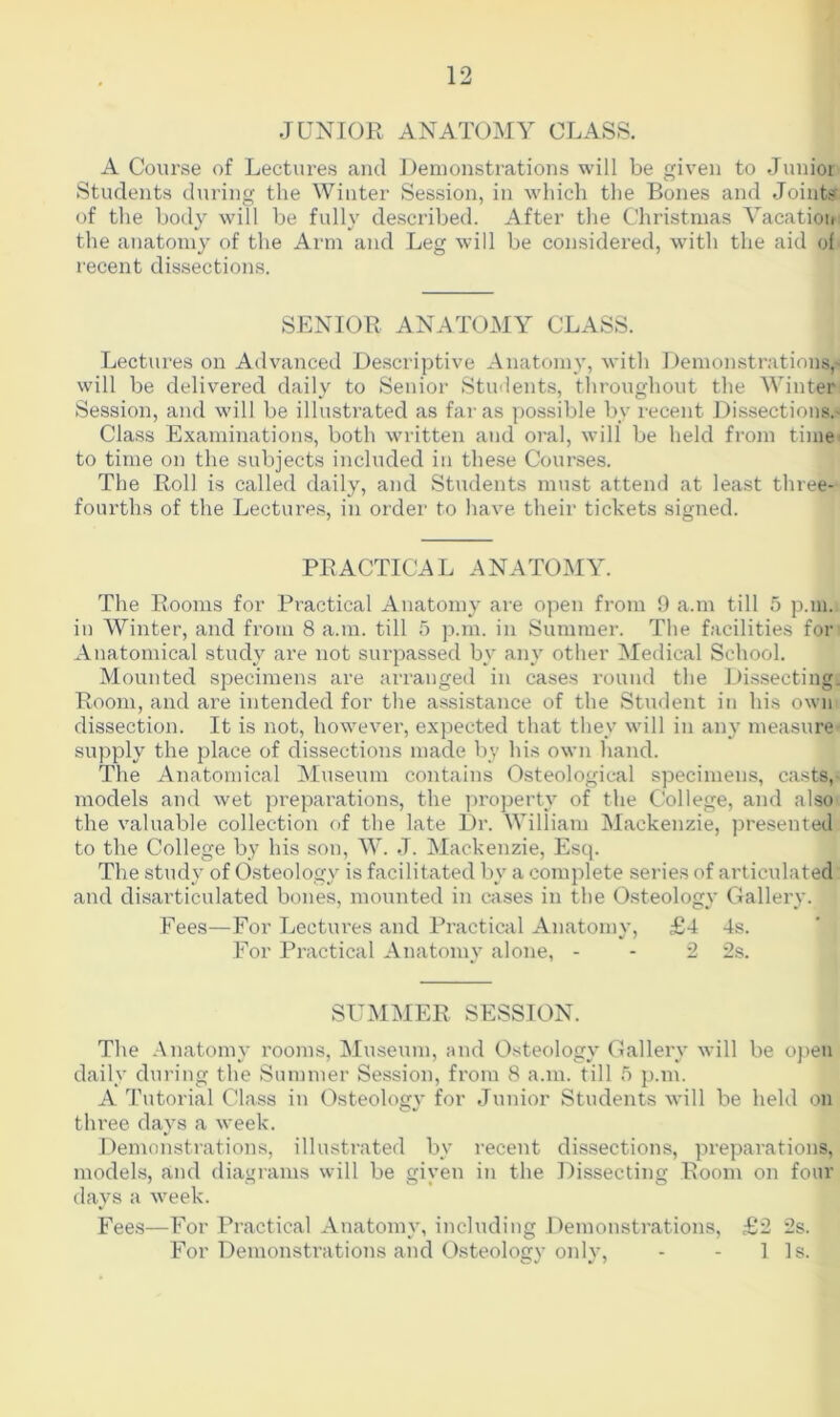 JUNIOR ANATOMY CLASS. A Course of Lectures and Demonstrations will be given to Junior Students during the Winter Session, in which the Bones and Joints of the body will be fully described. After the Christmas Vacation the anatomy of the Arm and Leg will be considered, with the aid of recent dissections. SENIOR ANATOMY CLASS. Lectures on Advanced Descriptive Anatomy, with Demonstrations^ will be delivered daily to Senior Students, throughout the Winter Session, and will be illustrated as far as possible by recent Dissections.' Class Examinations, both written and oral, will be held from time to time on the subjects included in these Courses. The Roll is called daily, and Students must attend at least three- fourths of the Lectures, in order to have their tickets signed. PRACTICAL ANATOMY. The Rooms for Practical Anatomy are open from 9 a.m till 5 p.m., in Winter, and from 8 a.m. till 5 p.m. in Summer. The facilities for Anatomical study are not surpassed by any other Medical School. Mounted specimens are arranged in cases round the Dissecting. Room, and are intended for the assistance of the Student in his own dissection. It is not, however, expected that they will in any measure supply the place of dissections made by his own hand. The Anatomical Museum contains Osteological specimens, casts, models and wet preparations, the property of the College, and also the valuable collection of the late Dr. William Mackenzie, presented to the College by his son, W. J. Mackenzie, Esq. The study of Osteology is facilitated by a complete series of articulated and disarticulated bones, mounted in cases in the Osteology Gallery. Fees—For Lectures and Practical Anatomy, £4 4s. For Practical Anatomy alone, - - 2 2s. SUMMER SESSION. The Anatomy rooms, Museum, and Osteology Gallery will be open daily during the Summer Session, from 8 a.m. till 5 p.m. A Tutorial Class in Osteology for Junior Students will be held on three days a week. Demonstrations, illustrated by recent dissections, preparations, models, and diagrams will be given in the Dissecting Room on four days a week. Fees—For Practical Anatomy, including Demonstrations, £2 2s. For Demonstrations and Osteology only, - - 1 Is.