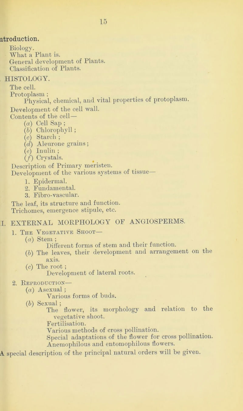 ntroduction. Biology. What a Plant is. General development of Plants. Classification of Plants. HISTOLOGY. The cell. Protoplasm: Physical, chemical, and vital properties of protoplasm. Development of the cell wall. Contents of the cell— (a) Cell Sap ; (b) Chlorophyll ; (c) Starch ; (.d) Aleurone grains; (e) Inulin ; (/) Crystals. Description of Primary meristen. Development of the various systems of tissue— 1. Epidermal. 2. Fundamental. 3. Fibro-vascular. The leaf, its structure and function. Trichomes, emergence stipule, etc. I. EXTERNAL MORPHOLOGY OF ANGIOSPERMS. 1. The Vegetative Shoot— (a) Stem ; Different forms of stem and their function. (b) The leaves, their development and arrangement on the axis. (c) The root; Development of lateral roots. 2. Reproduction— (a) Asexual ; Various forms of buds. (b) Sexual; The flower, its morphology and relation to the vegetative shoot. Fertilisation. Various methods of cross pollination. Special adaptations of the flower for cross pollination. Anemophilous and entomopliilous flowers. A special description of the principal natural orders will be given.