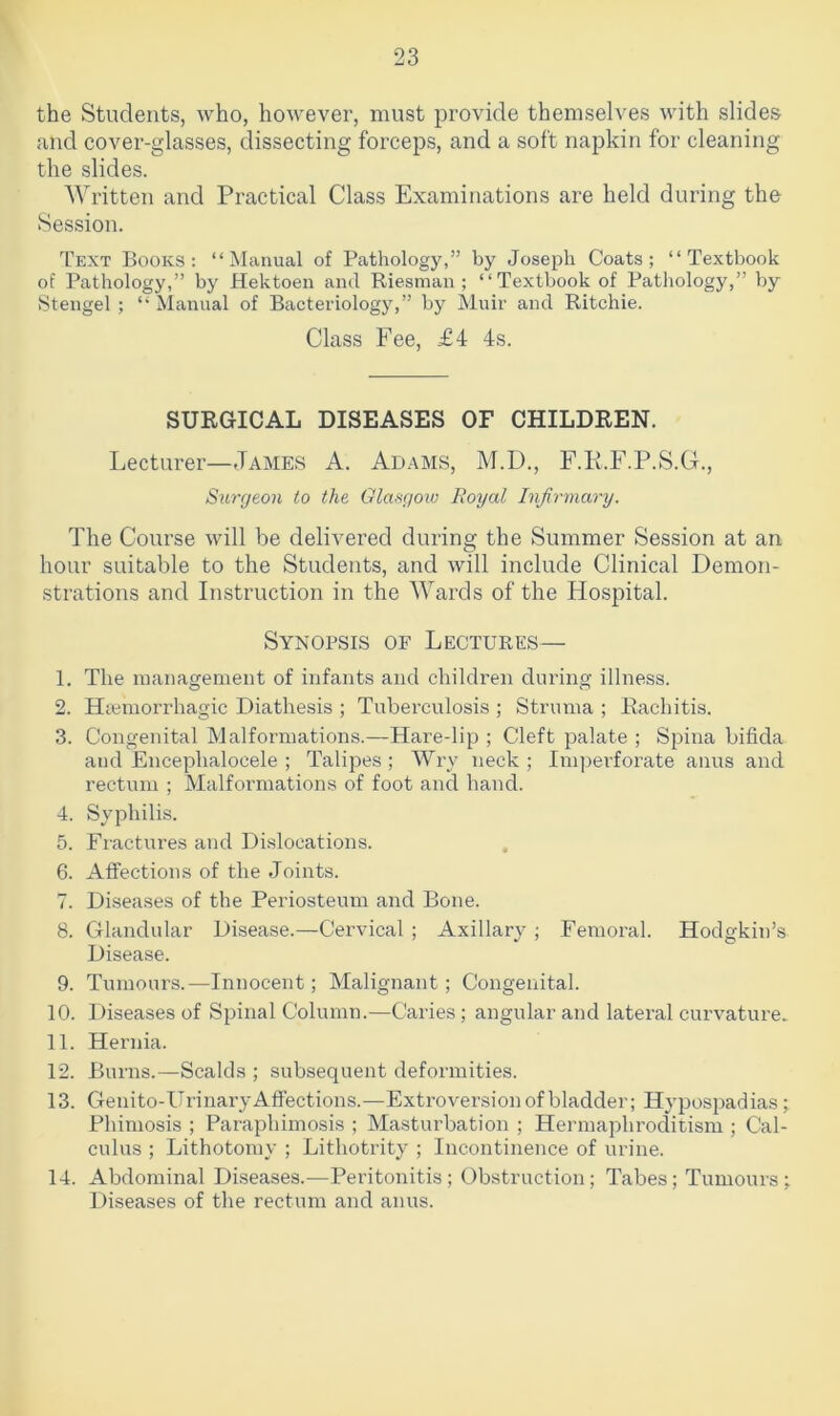 the Students, who, however, must provide themselves with slides and cover-glasses, dissecting forceps, and a soft napkin for cleaning the slides. Written and Practical Class Examinations are held during the Session. Text Books: “Manual of Pathology,” by Joseph Coats; “Textbook of Pathology,” by Hektoen and Riesman ; “Textbook of Pathology,” by Stengel ; “ Manual of Bacteriology,” by Muir and Ritchie. Class Fee, £4 4s. SURGICAL DISEASES OF CHILDREN. Lecturer—James A. Adams, M.D., F.R.F.P.S.G., Surgeon to the Glasgow Royal Infirmary. The Course will be delivered during the Summer Session at an hour suitable to the Students, and will include Clinical Demon- strations and Instruction in the Wards of the Hospital. Synopsis of Lectures— 1. The management of infants and children during illness. 2. Hiemorrhagic Diathesis ; Tuberculosis ; Struma ; Rachitis. 3. Congenital Malformations.—Hare-lip ; Cleft palate ; Spina bifida and Enceplialocele ; Talipes; Wry neck; Impei’forate anus and rectum ; Malformations of foot and hand. 4. Syphilis. 5. Fractures and Dislocations. 6. Affections of the Joints. 7. Diseases of the Periosteum and Bone. 8. Glandular Disease.—Cervical; Axillary ; Femoral. Hodgkin’s Disease. 9. Tumours.—Innocent; Malignant; Congenital. 10. Diseases of Spinal Column.—Caries; angular and lateral curvature. 11. Hernia. 12. Burns.—Scalds ; subsequent deformities. 13. Genito-UrinaryAffections.—Extroversion of bladder; Hypospadias; Phimosis ; Paraphimosis ; Masturbation ; Hermaphroditism ; Cal- culus ; Lithotomy ; Lithotrity ; Incontinence of urine. 14. Abdominal Diseases.—Peritonitis; Obstruction; Tabes; Tumours; Diseases of the rectum and anus.