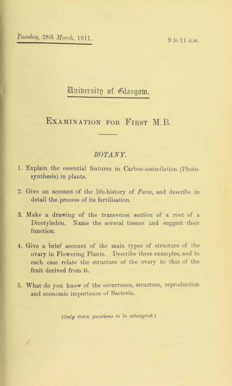 9 to 11 a.m. Ettibersitn of (ftlasgcrto. Examination for First M.B. BOTANY. 1. Explain the essential features in Carbon-assimilation (Photo- synthesis) in plants. 2. Give an account of the life-history of Fucus, and describe in detail the process of its fertilisation. 3. Make a drawing of the transverse section of a root of a Dicotyledon. Name the several tissues and suggest their function. 4. Give a brief account of the main types of structure of the ovary in Flowering Plants. Describe three examples, and in each case relate the structure of the ovary to that of the fruit derived from it. 5. What do you know of the occurrence, structure, reproduction and economic importance of Bacteria. (Only four questions to be attempted.)