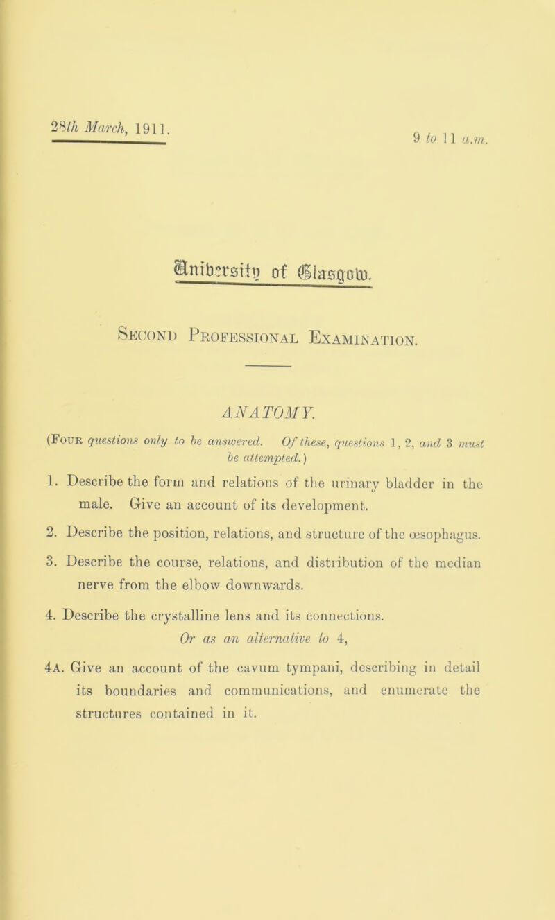 9 to 11 a.rn. &nib?rgitt? of Ciasaotp. Second Professional Examination. ANATOMY. (Four questions only to be answered. Of these, questions 1, 2, and 3 must be attempted.) 1. Describe the form and relations of the urinary bladder in the male. Give an account of its development. 2. Describe the position, relations, and structure of the oesophagus. 3. Describe the course, relations, and distribution of the median nerve from the elbow downwards. 4. Describe the crystalline lens and its connections. Or as an alternative to 4, 4a. Give an account of the cavum tympani, describing in detail its boundaries and communications, and enumerate the structures contained in it.