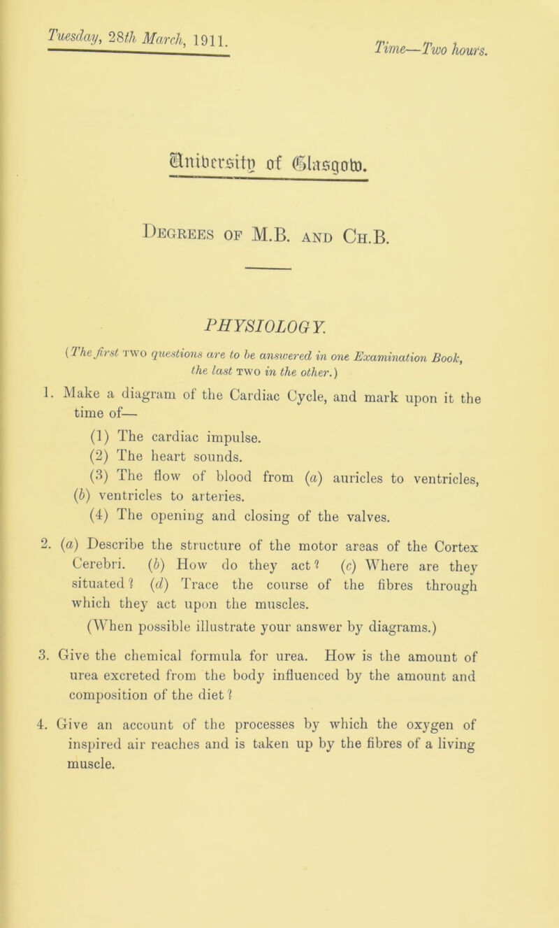 Time—Two hours. Enibctsiti? of (Shisgoto. Degrees of M.B. and Ch.B. PHYSIOLOGY. (The first two questions are to he answered in one Examination Book, the last two in the other.) 1. Make a diagram ot the Cardiac Cycle, and mark upon it the time of— (1) The cardiac impulse. (2) The heart sounds. (3) The How of blood from (a) auricles to ventricles, (b) ventricles to arteries. (4) The opening and closing of the valves. 2. (a) Describe the structure of the motor areas of the Cortex Cerebri. (b) How do they act ? (c) Where are they situated 1 (cl) Trace the course of the fibres through which they act upon the muscles. (When possible illustrate your answer by diagrams.) 3. Give the chemical formula for urea. How is the amount of urea excreted from the body influenced by the amount and composition of the diet 1 4. Give an account of the processes by which the oxygen of inspired air reaches and is taken up by the fibres of a living muscle.