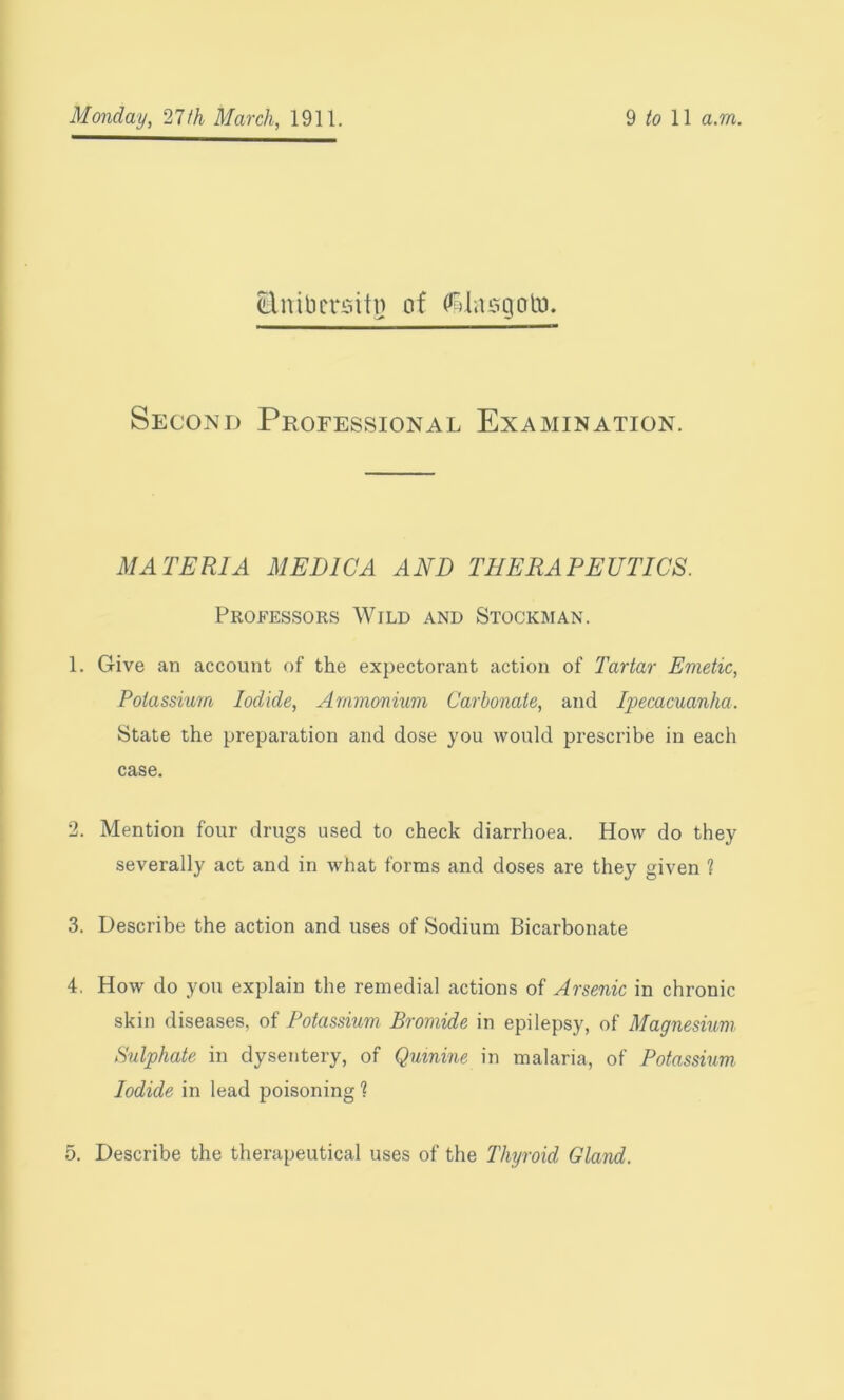 Enibcrsitn of dlasgoto. Second Professional Examination. MATERIA MEDIC A AND THERAPEUTICS. Professors Wild and Stockman. 1. Give an account of the expectorant action of Tartar Emetic, Potassium Iodide, Ammonium Carbonate, and Ipecacuanha. State the preparation and dose you would prescribe in each case. 2. Mention four drugs used to check diarrhoea. How do they severally act and in what forms and doses are they given 1 3. Describe the action and uses of Sodium Bicarbonate 4. How do yon explain the remedial actions of Arsenic in chronic skin diseases, of Potassium Bromide in epilepsy, of Magnesium Sulphate in dysentery, of Quinine in malaria, of Potassium Iodide in lead poisoning ? 5. Describe the therapeutical uses of the Thyroid Gland.