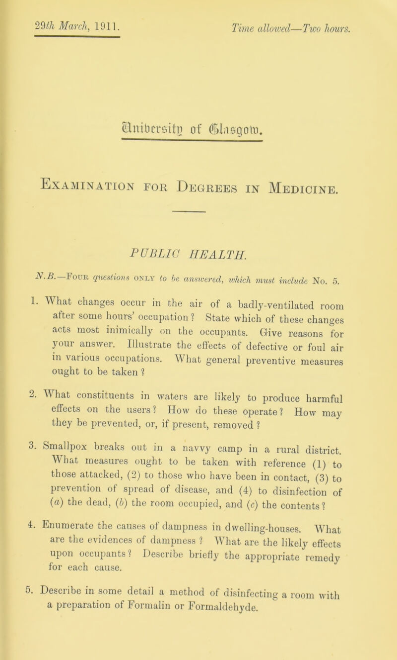 Slnibersitj) of (fllasgoM. Examination for Degrees in Medicine. PUBLIC HEALTH. N.B. —Four questions only to be answered, which must include No. 5. 1. What changes occur in the air of a badly-ventilated room after some hours’ occupation ? State which of these changes acts most inimically on the occupants. Give reasons for your answer. Illustrate the effects of defective or foul air in various occupations. What general preventive measures ought to be taken ? 2. What constituents in waters are likely to produce harmful effects on the users? How do these operate? How may they be prevented, or, if present, removed ? 3. Smallpox breaks out in a navvy camp in a rural district. What measures ought to be taken with reference (1) to those attacked, (2) to those who have been in contact, (3) to prevention of spread of disease, and (4) to disinfection of (a) the dead, (b) the room occupied, and (c) the contents? 4. Enumerate the causes of dampness in dwelling-houses. What are the evidences of dampness ? What are the likely effects upon occupants? Describe briefly the appropriate remedy for each cause. 5. Describe in some detail a method of disinfecting a room with a preparation of Formalin or Formaldehyde.