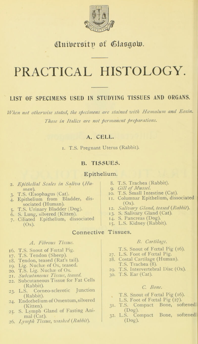 (iitiutu'rsit)) of (Siasgoto. PRACTICAL HISTOLOGY. LIST OF SPECIMENS USED IN STUDYING TISSUES AND ORGANS. When not otherwise stated, the specimens are stained with Hccmalum and Eosin. Those in Italics are not permanent preparations. A. CELL. i. T.S. Pregnant Uterus (Rabbit). 2 3* 4- 5- 6. 7- 16. 17- iS. 19. 20. 21. 22. 23- 24. 25. 26. B. TISSUES. Epithelium. Epithelial Scales in Saliva {Hu- man). T.S. (Esophagus (Cat). Epithelium from Bladder, dis- sociated (Human). T.S. Urinary Bladder (Dog). S. Lung, silvered (Kitten). Ciliated Epithelium, dissociated (Ox). 8. T.S. Trachea (Rabbit). 9. Gill of Mussel. 10. T.S. Small Intestine (Cat). 11. Columnar Epithelium, dissociated (Ox). 12. Salivary Gland, teased {Rabbit). 13. S. Salivary Gland (Cat). 14. S. Pancreas (Dog). 1 5. L.S. Kidney (Rabbit). Connective Tissues. A. Fibrous Tissue. T.S. Snout of Foetal Pig. T.S. Tendon (Sheep). Tendon, teased (Rat’s tail). Lig. Nrichne of Ox, teased. T.S. Lig. Nuchae of Ox. Subcutaneous Tissue, teased. Subcutaneous Tissue for Fat Cells (Rabbit). L.S. Corneo-sclerotic Junction (Rabbit). Endothelium of Omentum, silvered (Kitten). S. Lymph Gland of Fasting Ani- mal (Cat). Lymph Tissue, washed {Rabbit). B. Cartilage. T.S. Snout of Foetal Pig (16). 27. L.S. Foot of Foetal Pig. 28. Costal Cartilage (Human). T.S. Trachea (8). 29. T.S. Intervertebral Disc (Ox). 30. T.S. Ear (Cat). C. Bone. , T.S. Snout of Foetal Pig (16). L.S. Foot of Foetal Pig (27). 31. T.S. Compact Bone, softened (Dog). 32. L.S. Compact Bone, softened (Dog).