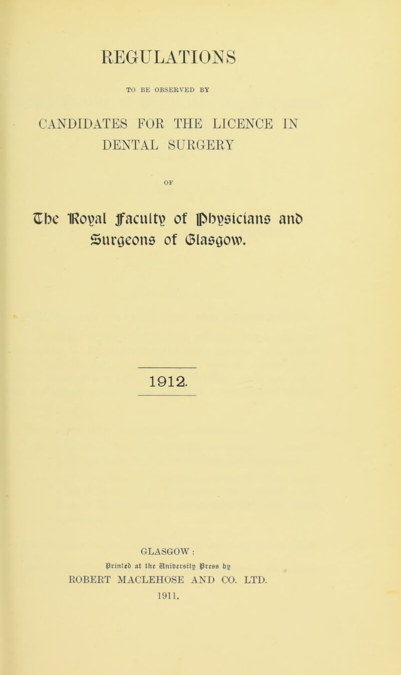 REGULATIONS TO BE OBSERVED BY CANDIDATES FOR THE LICENCE IN DENTAL SURGERY ^bc IRo^al Jfacult^ of physicians anb Surtjeons of Glasgow. 1912. GLASGOW : )9rint*b at the Slnibcrsttg grcss bj) ROBERT MACLEHOSE AND CO. LTD. 1911.