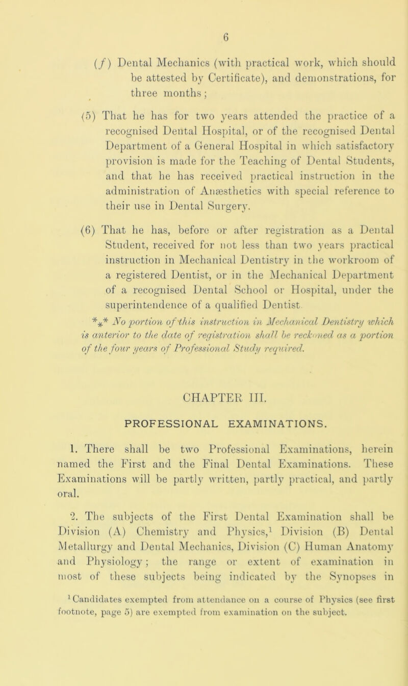 (/) Dental Mechanics (witli practical work, which should be attested by Certificate), and demonstrations, for three months; {5) That he has for two years attended the practice of a recognised Dental Hospital, or of the recognised Dental Department of a General Hospital in which satisfactory provision is made for the Teaching of Dental Students, and that he has received practical instruction in the administration of Anaesthetics with special reference to their use in Dental Sui'gery. (6) That he has, before or after registration as a Dental Student, received for not less than two years practical instruction in Mechanical Dentistry in the workroom of a registered Dentist, or in the Mechanical Department of a recognised Dental School or Hos])ital, under the superintendence of a qualified Dentist *** No portion of'this instruction in Mechanical Dentistrij which is anterior to the date of registration shall he reckoned as a portion of the four i/ears of Professional Study required. CHAPTER HI. PROFESSIONAL EXAMINATIONS. 1. There shall be two Professional Examinations, herein named the First and the Final Dental Examinations. These Examinations will be partlj' written, partly j)ractical, and jiartl} oral. '2. The subjects of the First Dental Examination shall be Division (A) Chemistry and Pli3’sics,^ Division (B) Dental Metallurgy and Dental Mechanics, Division (C) Human Anatom)' and Physiology; the range or extent of examination in most of these subjects being indicated by the Synopses in ^ Candidates exempted from attendance on a conrse of Physics (see first footnote, page o) are exempted from examination on the subject.