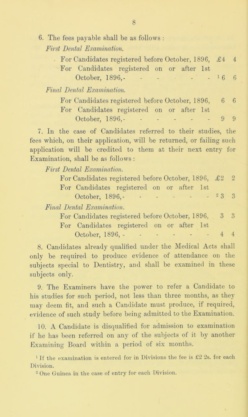 6. The fees payable shall be as follows : First Dental Examination. ■ For Candidates registered before October, 1896, <£4 4 For Candidates registered on or after 1st October, 1896,- - - - - ^ 6 6 Final Denial Examination. For Candidates registered before October, 1896, 6 6 For Candidates registered on or after 1st October, 1896,- - - - - - 9 9 7. In the case of Candidates referred to their studies, the fees which, on their application, will be returned, or failing such application will be credited to them at their next entry for Examination, shall be as follows : First Dental Examination. For Candidates registered before October, 1896, £2 2 For Candidates registered on or after 1st October, 1896,- - - ■ - - -3 3 Fmal Dental Examination. For Candidates registered before October, 1896, 3 3 For Candidates registered on or after 1st October, 1896, - - - - - - 4 4 8. Candidates already qualified under the Medical Acts shall only be required to produce evidence of attendance on the subjects special to Dentistiy, and shall be examinetl in these subjects only. 9. The Examiners have the power to refer a Candidate to his studies for such period, not less than three months, as they may deem fit, and such a Candidate must produce, if required, evidence of such study before being admitted to the Examination. 10. A Candidate is disqualified for admission to examination if he has been referred on any of the subjects of it by another Examining Board Avithin a period of six months. ^ If the examination is entered for in Divisions tlie fee is £2 2s. for each Division. * One Gninea in the case of entry for each Division.