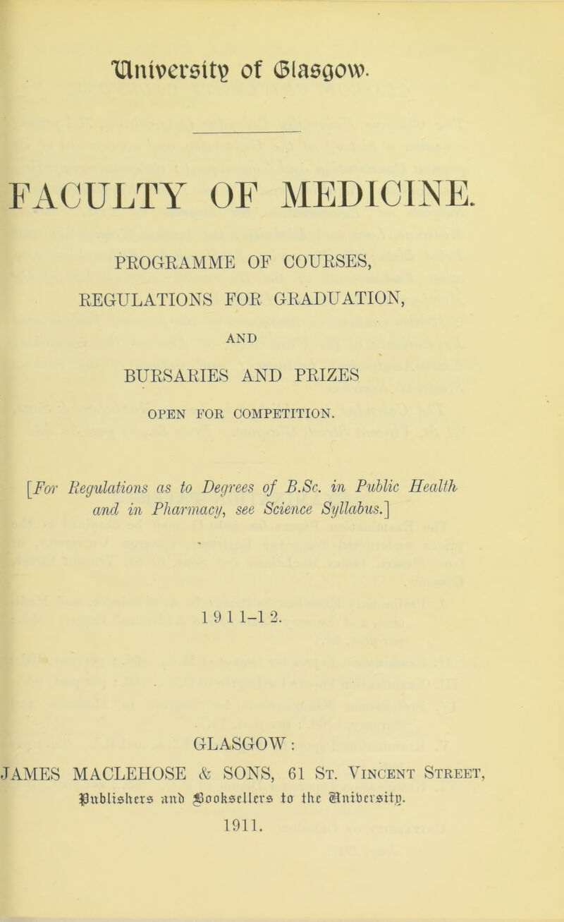 ‘iriiuversit^ of Olaegow. FACULTY OF MEDICINE. PROGRAMME OF COURSES, REGULATIONS FOR GRADUATION, AND BURSARIES AND PRIZES OPEN FOR COMPETITION. \_Fw Regulations as to Degrees of B.Sc. in Public Health and in Pharmacy, see Science Syllabus.] 1 9 1 1-1 2. GLASGOAV : JAMES MACLEHOSE & SONS, 61 St. Vincent Street, ^0ublishevs stub ^ooksclkvs to the ©nibevsitja. 1911.