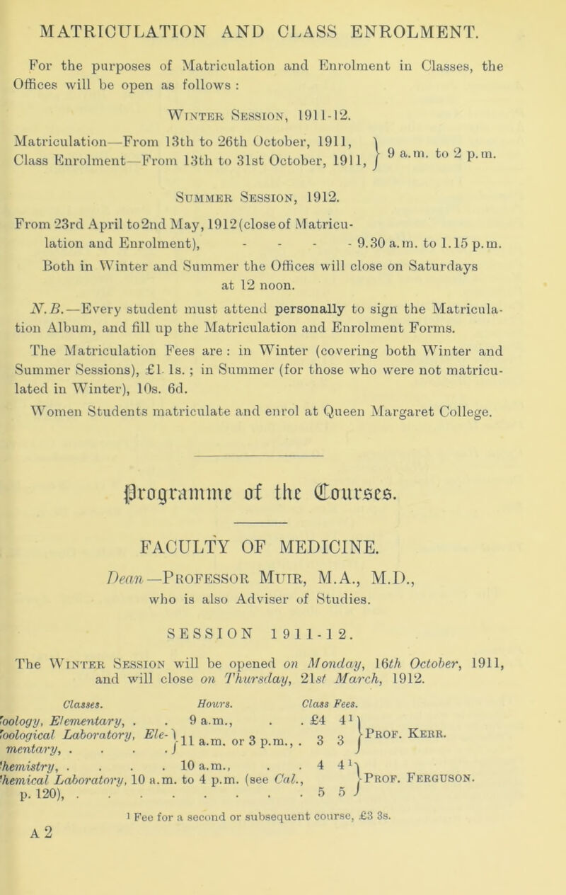 MATRICULATION AND CLASS ENROLMENT. For the purposes of Matriculation and Enrolment in Classes, the Offices will be open as follows : Winter Session, 1911-12. Matriculation—From 13lh to 26th October, 1911, I Class Enrolment—From 13th to 31st October, 1911, j ^  p.m. Summer Session, 1912. From 23rd April to2nd May, 1912(closeof Matricu- lation and Enrolment), - - - - 9..30 a.m. to 1.15 p.m. Both in Winter and Summer the Offices will close on Saturdays at 12 noon. —Every student must attend personally to sign the Matricula- tion Album, and fill up the Matriculation and Enrolment Forms. The Matriculation Fees are : in Winter (covering both Winter and Summer Sessions), £1 Is. ; in Summer (for those who were not matricu- lated in Winter), 10s. 6d. Women Students matriculate and enrol at Queen Margaret College. programme of the (!Ioiirses. FACULTY OF MEDICINE. Doth—Professor Muir, M.A., M.D., who is also Adviser of Studies. SESSION 1911-12. The Winter Session will be opened oh Monday, \Qth October, 1911, and will close on Thursday, 2Ls^ March, 1912. Claues. 'oology, Elementary, . 'oological Laboi'atory, Ele-^ mentary, . . . . J Hours. Class Fees. 9 a.m., . .£4 411 11 a.m. or 3 p.m., . 3 3 | Prof. Kerr. ■hemistry, .... 10 a.m., . . 4 4 'hemical Laboratory, 10 a.m. to 4 p.m. (see Cal., VProf. Ferguson. p. 120), . . ‘ 5 5 1 a2