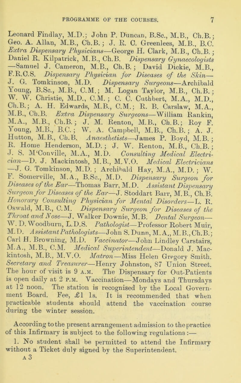 Leonard Findlay, M.D.; John P. Duncan, B.Sc., M.B., Ch.B.; Geo. A. Allan, M.B., Ch.B.; J. B. 0. Greenlees, M.B., B.C. Extra Dispensary Physicians—George H. Clark, M.B., Ch.B. ; Daniel R. Kilpatrick, M.B., Ch.B. Dispensary Gynaecologists —Samuel J. Cameron, M.B., Ch.B.; David Dickie, M.B., F.R.O.S. Dispensary Physician for Diseases of the Skin— J. G. Tomkinson, M.D. Dispensary Surgeons—Archibald Young, B.Sc., M.B., C.M.; M. Logan Taylor, M.B., Ch.B.; W. W. Christie, M.D., C.M. ; C. C. Cuthbert, M.A., M.D., Ch.B.; A. H. Edwards, M.B., C.M.; B. B. Carslaw, M.A., M.B., Ch.B. Extra Dispensary Surgeons—William Rankin, M.A., M.B., Ch.B.; J. M. Renton, M.B., Ch.B.; Roy F. Young, M.B., B.C. ; W. A. Campbell, M.B., Ch.B.; A. J. Hutton, M.B., Ch.B. Anaesthetists—James P. Boyd, M.B. ; R. Home Henderson, M.D.; J. W. Renton, M.B., Ch.B.; J. S. M'Conville, M.A., M.D. Consulting Medical Electri- cian—D. J. Mackintosh, M.B., M.V.O. Medical Electricians —J. G. Tomkinson, M.D. ; Archibald Hay, M.A., M.D.; W. F. Somerville, M.A., B.Sc., M.D. Dispensary Surgeon for Diseases of the Ear—Thomas Barr, M.D. Assistant Dispensary Surgeon for Diseases of the Ear—J. Stoddart Barr, M.B., Ch.B. Honorary Consulting Physician for Mental Disorders—L. R. Oswald, M.B., C.M. Dispensary Surgeon for Diseases of the Throat and Nose—J. Walker Downie, M.B. Dented Surgeon— W. D. Woodburn, L.D.S. Pathologist—Professor Robert Muir, M.D. Assistant Pathologists—John S. Dunn, M. A., M.B., Ch.B.; Carl H. Browning, M.D. Vaccinator—John Bindley Carstairs, M.A., M.B., C.M. Medical Superintendent—Donald J. Mac- kintosh, M.B., M.Y.O. Matron—Miss Helen Gregory Smith. Secretary and Treasurer—Henry Johnston, 87 Union Street. The hour of visit is 9 a.m. The Dispensary for Out-Patients is open daily at 2 p.m. Vaccination—Mondays and Thursdays at 12 noon. The station is recognised by the Local Govern- ment Board. Fee, £1 Is, It is recommended that when practicable students should attend the vaccination course during the winter session. According to the present arrangement admission to the practice of this Infirmary is subject to the following regulations :— 1. No student shall be permitted to attend the Infirmary without a Ticket duly signed by the Superintendent. a3