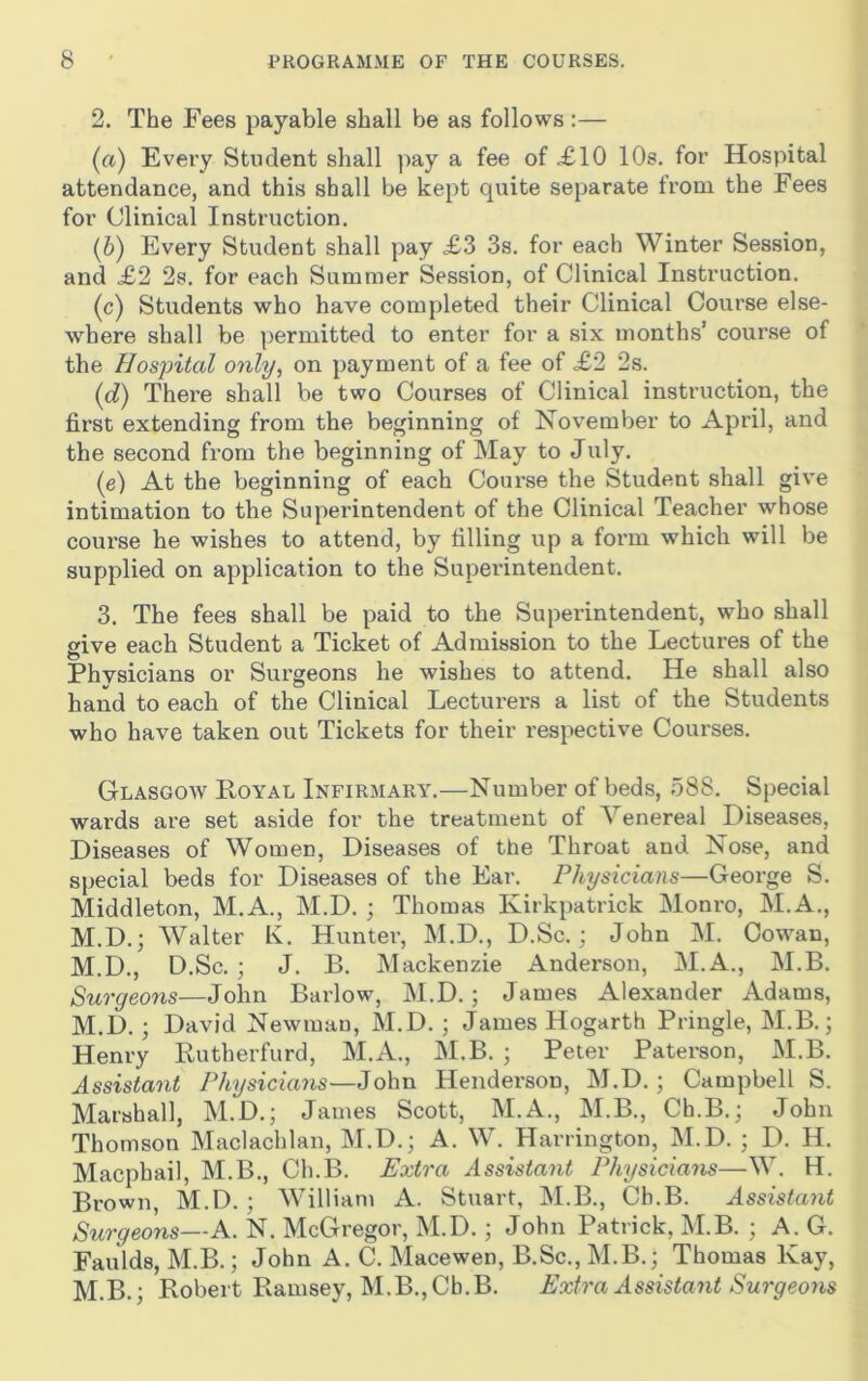 2. The Fees payable shall be as follows ;— (a) Every Student shall ]>ay a fee of £10 10s. for Hospital attendance, and this shall be kept quite separate trom the Fees for Clinical Instruction. (b) Every Student shall pay £3 3s. for each Winter Session, and £2 2s. for each Summer Session, of Clinical Instruction. (c) Students who have completed their Clinical Course else- where shall be permitted to enter for a six months’ course of the Hospital only, on payment of a fee of £2 2s. (d) There shall be two Courses of Clinical instruction, the first extending from the beginning of November to April, and the second from the beginning of May to July. (e) At the beginning of each Course the Student shall give intimation to the Superintendent of the Clinical Teacher whose course he wishes to attend, by filling up a form which will be supplied on application to the Superintendent. 3. The fees shall be paid to the Superintendent, who shall give each Student a Ticket of Admission to the Lectures of the Physicians or Surgeons he wishes to attend. He shall also hand to each of the Clinical Lecturers a list of the Students who have taken out Tickets for their I’espective Courses. Glasgoav Loyal Infirmary.—Number of beds, 588. Special wards are set aside for the treatment of Venereal Diseases, Diseases of Women, Diseases of the Throat and Nose, and special beds for Diseases of the Ear. Physicians—George S. Middleton, M.A., M.D. ; Thomas Kirkpatrick Monro, M.A., M.D.; Walter K. Hunter, M.D., D.Sc.; John M. Cowan, M.D., D.Sc. ; J. B. Mackenzie Anderson, M.A., M.B. Surgeons—John Barlow, M.D.; James Alexander Adams, M.D.; David Newman, M.D. ; James Hogarth Pringle, M.B.; Henry Rutherfurd, M.A., M.B. ; Peter Paterson, M.B. Assistant Physicians—John Henderson, M.D.; Campbell S. Marshall, M.D.; James Scott, M.A., M.B., Ch.B.; John Thomson Maclachlan, M.D.; A. W. Harrington, M.D. ; D. H. Macphail, M.B., Ch.B. Extra Assistant Physicians—W. H. Brown, M.D. ; William A. Stuart, M.B., Ch.B. Assistant Surgeons—A. N. McGregor, M.D.; John Patrick, M.B. ; A. G. Faulds, M.B.; John A. C. Macewen, B.Sc., M.B.; Thomas Kay, M.B.; Robert Ramsey, M.B., Ch.B. Extra Assistant Surgeons