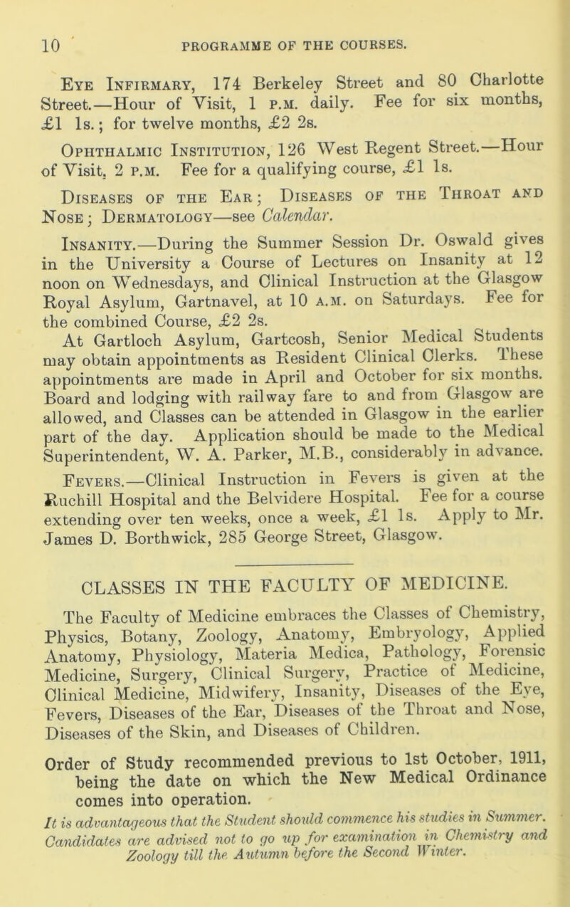 Eye Infirmary, 174 Berkeley Street and 80 Charlotte Street.—Hour of Visit, 1 p.m. daily. Fee for six months, XI Is.; for twelve months, X2 2s. Ophthalmic Institution, 126 West Regent Street.—Hour of Visit, 2 P.M. Fee for a qualifying course, XI Is. Diseases of the Ear; Diseases of the Throat and Nose; Dermatology—see Calendar. Insanity.—During the Summer Session Dr. Oswald gives in the University a Course of Lectures on Insanity at 12 noon on Wednesdays, and Clinical Instruction at the Glasgow Royal Asylum, Gartnavel, at 10 a.m. on Saturdays. Fee for the combined Course, X2 2s. At Gartloch Asylum, Gartcosh, Senior Medical Students may obtain appointments as Resident Clinical Clerks. These appointments are made in April and October for six months. Board and lodging with railway fare to and from Glasgow are allowed, and Classes can be attended in Glasgow in the earlier part of the day. Application should be made to the Medical Superintendent, W. A. Parker, M.B., considerably in advance. Fevers.—Clinical Instruction in Fevers is given at the Ruchill Hospital and the Belvidere Hospital. Fee for a course extending over ten weeks, once a week, XI Is. Apply to Mr. James D. Borthwiok, 285 George Street, Glasgow. CLASSES IN THE FACULTY OF MEDICINE. The Faculty of Medicine embraces the Classes of Chemistry, Physics, Botany, Zoology, Anatomy, Embryology, Applied Anatomy, Physiology, Materia Medica, Pathology, Forensic Medicine, Surgery, Clinical Surgery, Practice of Medicine, Clinical Medicine, Midwifery, Insanity, Diseases of the Eye, Fevers, Diseases of the Ear, Diseases of the Throat and Nose, Diseases of the Skin, and Diseases of Children. Order of Study recommended previous to 1st October, 1911, being the date on which the New Medical Ordinance comes into operation. It is advantageous that the Student shoxdd commence his studies in Sximmer. Candidates are advised not to go up for examination in Chemistry and Zoology till the Axitximn before the Second IJ inter.