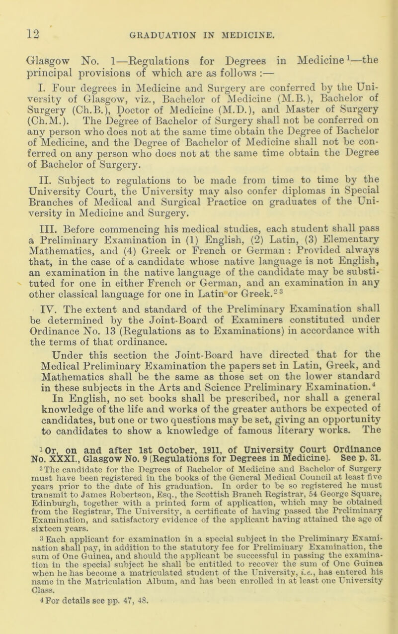 Glasgow No. 1—Regulations for Degrees in Medicine ^—the principal provisions of which are as follows :— I. Four degrees in Medicine and Surgery are conferred by the Uni- versity of Glasgow, viz., Bachelor of Medicine (M.B.), Bachelor of Surgery (Ch.B.), Doctor of Medicine (M.D.), and Master of Surgery (Ch.M.). The Degree of Bachelor of Surgery shall not be conferred on any person who does not at the same time obtain the Degree of Bachelor of Medicine, and the Degree of Bachelor of Medicine shall not be con- ferred on any person who does not at the same time obtain the Degree of Bachelor of Surgery. II. Subject to regulations to be made from time to time by the University Court, the University may also confer diplomas in Special Branches of Medical and Surgical Practice on graduates of the Uni- versity in Medicine and Surgery. III. Before commencing his medical studies, each student shall pass a Preliminary Examination in (1) English, (2) Latin, (3) Elementary Mathematics, and (4) Greek or French or German : Provided always that, in the case of a candidate whose native language is not English, an examination in the native language of the candidate may be substi- tuted for one in either French or German, and an examination in any other classical language for one in Latin or Greek.-* IV. The extent and standard of the Preliminary Examination shall be determined by the Joint-Board of Examiners constituted under Ordinance No. 13 (Regulations as to Examinations) in accordance with the terms of that ordinance. Under this section the Joint-Board have directed that for the Medical Preliminary Examination the papers set in Latin, Greek, and Mathematics shall be the same as those set on the lower standard in these subjects in the Arts and Science Preliminary Examination.^ In English, no set books shall be prescribed, nor shall a general knowledge of the life and works of the greater authors be expected of candidates, but one or two questions may be set, giving an opportunity to candidates to show a knowledge of famous literary works. The 1 Or, on and after 1st October, 1911, of University Court Ordinance No. X!XXI., Glasgow No. 9 [Regulations for Degrees in Medicine]. See p. 31. - Tlie candidate for the Degrees of Bachelor of Medicine and Bachelor of Surgery must liave been registered in the books of the General Medical Council at least five years prior to the date of his graduation. In order to be so registered he must transmit to James Robertson, Esq., the Scottish Branch Registrar, 64 George Square, Edinburgh, together with a printed form of application, which may be obtained from the Registrar, Tire Universitj’, a certificate of having passed the Preliminary Examination, and satisfactory evidence of the applicant having athrined the age of sixteen years. ^*Each .applicant for examination in a special subject in the Preliminary Exami- nation shall pay, in addition to the statutory fee for Preliminary Examination, the sum of One Guinea, and should the applicant be successful in passing the examina- tion in the special subject he shall be entitled to recover the sum of One Guinea when he has become a matriculated student of the University, t.e., has entered his name in the Matriculation Album, .and has been enrolled in at least one University Class. 4 For details see pp. 47, 48.