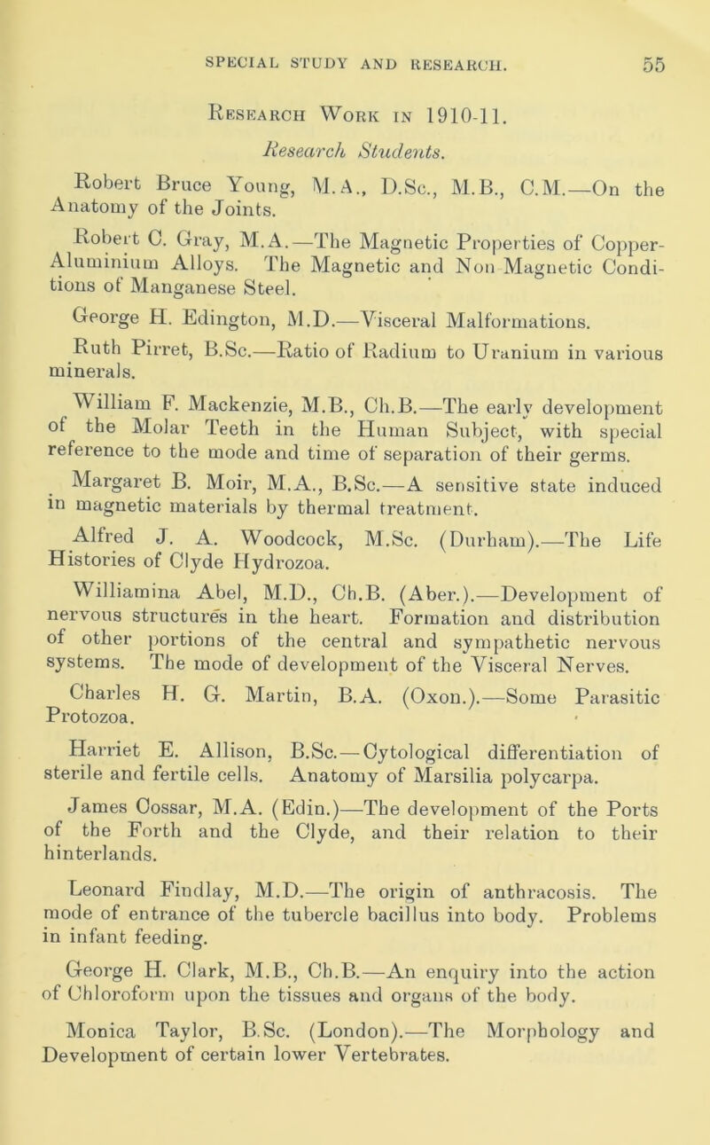Research Work in 1910-11. Research Shidents. Robert Bruce Young, M.A., D.Sc., M.B., C.M.—On the Anatomy of the Joints. Robert C. Gray, M.A.—The Magnetic Properties of Copper- Aluminium Alloys. The Magnetic and Non Magnetic Condi- tions of Manganese Steel. George H. Edington, M.D.—Viscei'al Malformations. Ruth Pirret, B.Sc.—Ratio of Radium to Uranium in various minerals. William F. Mackenzie, M.B., Ch.B.—The early develoj)ment of the Molar Teeth in the Human Subject, with special reference to the mode and time of separation of their germs. Margaret B. Moir, M.A., B.Sc.—A sensitive state induced in magnetic materials by thermal treatment. Alfred J. A. Woodcock, M.Sc. (Durham).—The Life Histories of Clyde Flydrozoa. Williamina Abel, M.D., Ch.B. (Aber.).—Development of nervous structure's in the heart. Formation and distribution of other portions of the central and sympathetic nervous systems. The mode of development of the Visceral Nerves. Charles H. G. Martin, B.A. (Oxon.).—Some Parasitic Protozoa. Harriet E. Allison, B.Sc. — Cytological differentiation of sterile and fertile cells. Anatomy of Marsilia polycarpa. James Cossar, M.A. (Edin.)—The development of the Ports of the Forth and the Clyde, and their relation to their hinterlands. Leonai’d Findlay, M.D.—The origin of anthracosis. The mode of entrance of the tubei’cle bacillus into body. Problems in infant feeding. George H. Clark, M.B., Ch.B.—An enquiry into the action of Chloroform upon the tissues and organs of the body. Monica Taylor, B.Sc. (London).—The Morphology and Development of certain lower Vertebrates.