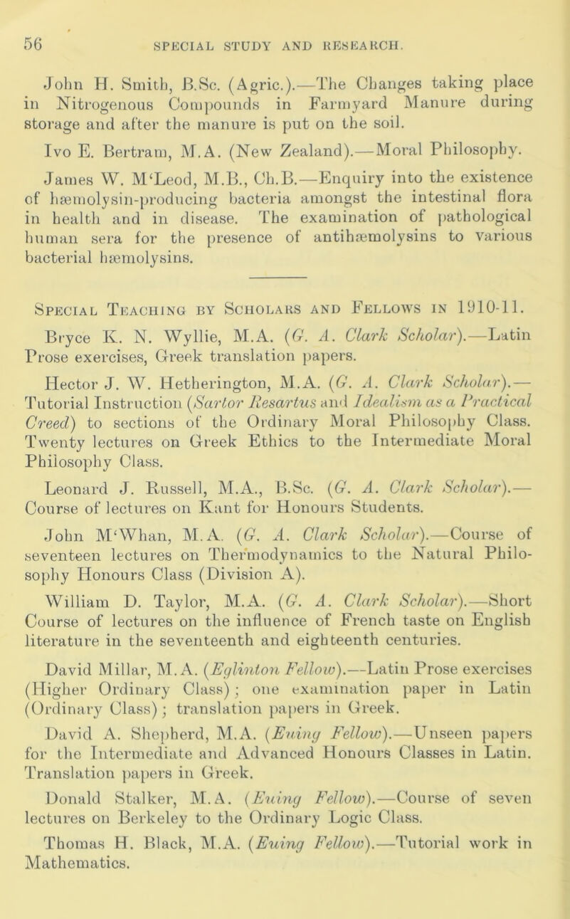 John H. Smith, B.Sc. (Agric.).—The Changes taking place in Nitrogenous Coni])Ounds in Farmyard Manure during storage and after the manure is put on the soil. Ivo E. Bertram, M.A. (New Zealand).—Moral Philosophy. James W. M‘Leod, M.B., Ch.B.—Enquiry into the existence of ha3molysin-producing bacteria amongst the intestinal flora in health and in disease. The examination of pathological human sera for the presence of antiha^raolysins to various bacterial htemolysins. Special Teaching by Scholars and Fellows in 1910-11. Bryce K. N. Wyllie, M.A. {G. A. Clark Scholar).—Latin Prose exercises, Greek translation papers. Hector J. W. Hetherington, M.A. {G. A. Clark Scholar).— Tutorial Instruction {Sartor Resartus ami Idealum as a Practical Creed) to sections of the Ordinary Moral Philosophy Class. Twenty lectures on Greek Ethics to the Intermediate Moral Philosophy Class. Leonard J. Russell, M.A., B.Sc. {G. A. Clark Scholar).— Course of lectures on Kant for Honours Students. John M'Whan, M.A, {G. A. Clark Scholar).—Course of seventeen lectures on Thermodynamics to the Natural Philo- sophy Honours Class (Division A). William D. Taylor, M.A. {G. A. Clark Scholar).—Short Course of lectures on the influence of French taste on English literature in the seventeenth and eighteenth centuries. David Millar, M.A. {Eglinton Fellow).—Latin Prose exercises (Higher Ordinary Class); one examination paper in Latin (Ordinary Class); translation jiapers in Greek. David A. Shephei'd, M.A. {Euiny R'ellow).—Unseen papers for the Intermediate and Advanced Honours Classes in Latin. Translation papers in Gi'eek. Donald Stalker, M.A. {Euiny Fellow).—Course of seven lectures on Berkeley to the Ordinary Logic Class. Thomas H. Black, M.A. {Euiny Fellow).—Tutorial work in Mathematics.