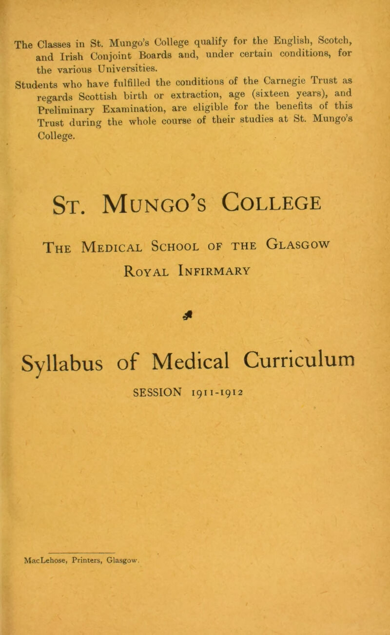 The Classes in St. Mungo’s College qualify for the English, Scotch, and Irish Conjoint Boards and, under certain conditions, for the various Universities. Students who have fulfilled the conditions of the Carnegie Trust as regards Scottish birth or extraction, age (sixteen years), and Preliminary Examination, are eligible for the benefits of this Trust during the whole course of their studies at St. Mungo’s College. St. Mungo’s College The Medical School of the Glasgow Royal Infirmary Syllabus of Medical Curriculum SESSION 1911-1912 MacLehose, Printers, Glasgow,