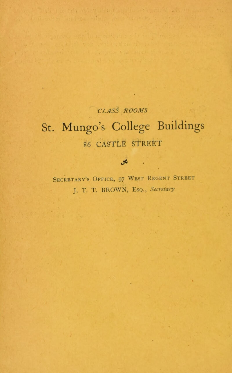 CLASS KOOMS . Mungo’s College Buildings 86 CASTLE STREET Secretary’s Office, 97 West Regent Street J. T. T. BROWN, Esq., Secretary