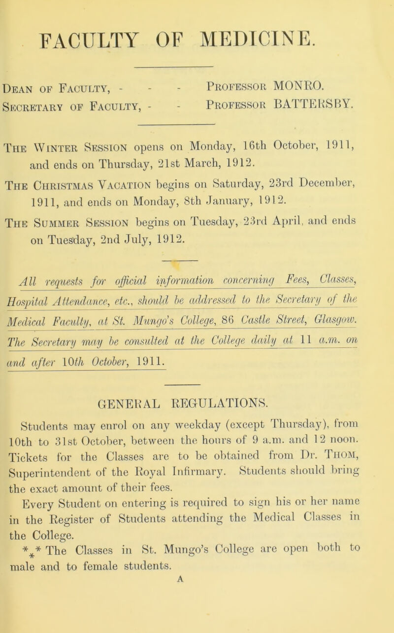 FACULTY OF MEDICINE. Dean of Faculty, - - - Professor MONRO. Secretary of Faculty, - - Professor BATTEHSBY. The Winter Session opens on Monday, 16th October, 1911, and ends on Thursday, 21st March, 1912. The Christmas Vacation begins on Saturday, 23rd December, 1911, and ends on Monday, 8th elanuary, 1912. The Summer Session begins on Tuesday, 23rd Ai)ril, and ends on Tuesday, 2nd July, 1912. All requests fm- official infcnination concerning Fees, Classes, Hospital Attendance, etc., slirndd he addressed to the_S^,retar!i of the Medical Facultg, at_St Mungo's College, 86 Castle Street, Glasgow. 2'he Secretary may he consulted at the College daily at 11 a.m. on and after \Qth October, 1911. GENEHAL REGULATIONS. Students may enrol on any weekday (except Thursday), from 10th to 31st October, between the hours of 9 a.m. and 12 noon. Tickets for the Classes are to be obtained from Dr. Thom, Superintendent of the Royal Infirmary. Students should bring the exact amount of their fees. Every Student on entering is rec|uired to sign his or her name in the Register of Students attending the Medical Classes in the College. The Classes in St. Mungo’s College are open both to male and to female students. A