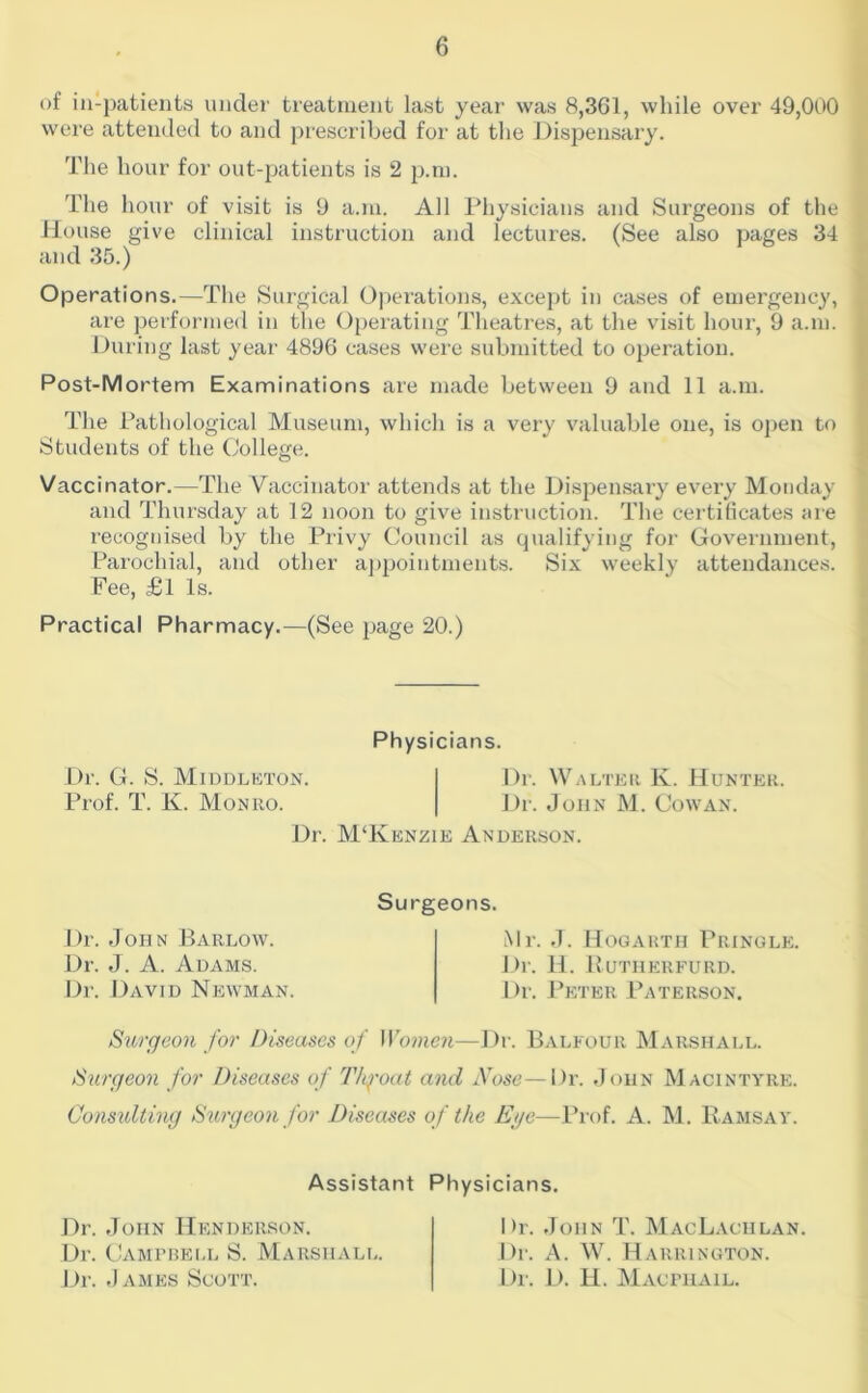 of ill-patients under treatment last year was 8,361, while over 49,000 were attended to and prescribed for at tlie Disj^ensary. The hour for out-patients is 2 i^ni. The hour of visit is 9 a.m. All Physicians and Surgeons of the House give clinical instruction and lectures. (See also pages 34 and 35.) Operations.—The Surgical Operation.s, except in cases of emergency, are performed in the Operating Theatres, at the visit hour, 9 a.m. During last year 4896 cases were submitted to operation. Post-Mortem Examinations are made between 9 and 11 a.m. The Pathological Museum, which is a very valuable one, is ojien to Students of the College. Vaccinator.—The Vaccinator attends at the Dispensary every Monday and Thursday at 12 noon to give instruction. The certificates are recognised by the Privy Council as qualifying for Government, Parochial, and other appointments. Six weekly attendances. Fee, £l Is. Practical Pharmacy.—(See page 20.) Physicians. Dr. G. S. Middlkton. Dr. Walter K. Hunter. Prof. T. K. Monro. Dr. John M. Cowan. Dr. M‘Keneie Anderson. Dr. John Barlow. Dr. J. A. Adams. Dr. llAviD Newman. Surgeons. Mr. J. Hogarth Pringle. Dr. H. Hutherfurd. Dr. Peter Paterson, Surgeon for Diseases of Women—Dr. Balfour Marshall. Surgeon for Diseases of Tlg-oat and Nose—Dr. John Macintyre. Consulting Surgeon for Diseases of the Ege—Prof. A. M. Eamsav. Assistant Physicians. Dr. John Henderson. Dr. Camfrell S. Marshall. Dr. James Scott. Dr. John T. MacLaciilan. Dr. A. W. Harrington. Dr. D. H. Maci’HAIL.