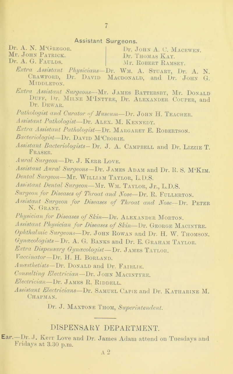 t Assistant Surgeons. L)r. A. N. M‘(4regok. Mr. .John Patrick. Dr. A. G. Faulds. I )i’. .John’ A. (J. Macewen. J )r. 'I'lioMAS Kay. •Mr. lioBERT Ramsey. Extra Assistant Physicians—i)r. Wm. A. Stuart, Dr. A. N. Crawford, Dr. David Macdonald, and Dr. John G. Middleton. E^xtra Assistant Surgeons—Mr. James Battersby, Mr. Donald 1)UFF, hr. Milne MJntyre, Dr. Alexander Couber, and Dr. Dewar. Pathologist and Curator nf Museum—Dr. John H. Teacher. Assistant Pathologist—Dr. Alex. M. Kennedy. Extra Assistant Pathologist—Dr. Margaret E. Robertson. Bacteriologist—Dr. David M‘Crorie. Assistant Bacteriologists—Dr. .J. A. Campbell and Dr. Lizzie T. Fraser. Aural Surgeon—Ttw J. Kerr Love. Assistant Aural Surgeons—Dv. James Adam and Dr. B. S. M‘Kim. Dental Surgeon—Mr. William Tay^lor, L. D.S. Assistant Dental Surgeon—Mr. Wm. Taylor, Jr., L.D.S. Surgeon for Diseases of Throat and Nose—Dr. R. Fullerton. Assistant Surgeon for Diseases of Throat and Nose—Dr. Peter N. Grant. Physician for Diseases of Shin-—Dr. Alexander ]\Forton. Assistant Physician for Diseases of Skin—Dr. George Macinyre. Ophthalniic Surgeons—Dr. .John Rowan and Dr. H. W. Thomson. Cyncecologists — Th'. A. G. Banks and Dr. E. Grahayi Tay'lor. hjxtra Dispensary Gyncecologist—Dr. .James Tay^lor. Vaccinator —l)v. H. H. Borland. Aiuesthetists — Dw Donald and Dr. Fairlie. Consulting Electrician—JJr. .John M.ycinty’re. Electrician—Dr. .Jajies R. Riddell. Assistant Electricians—Dr. Samuel Capie and Dr. Katharine M. CdlAPMAN. Ear. ^ I)r. .J. Kerr Love and J)r. .James Adam attend on Tuesdays and Fi idays at 3.30 p.m. I >r. .J. Maxtone Thom, Superintendent. DISPENSARY DEPARTMENT.