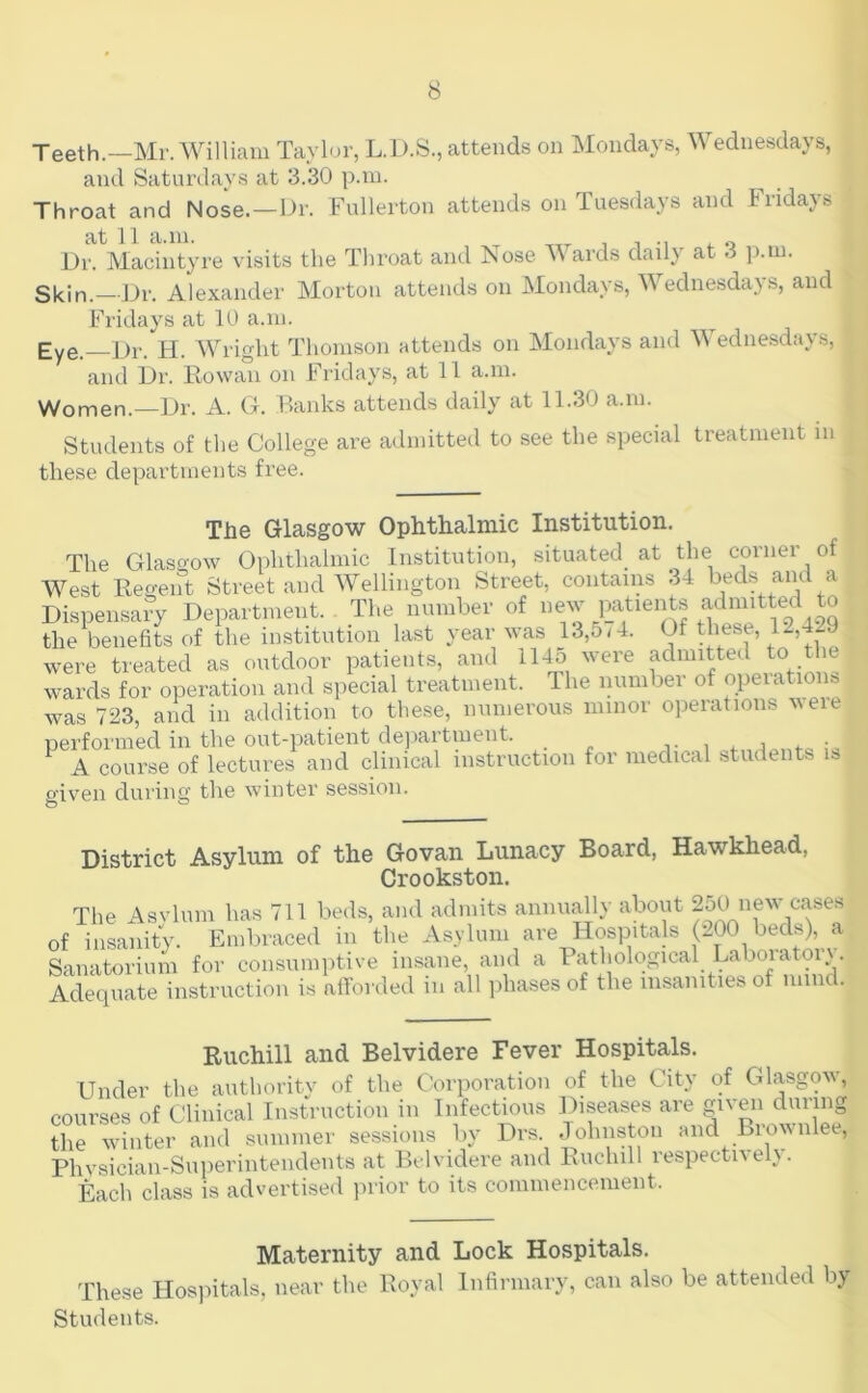 Teeth.—Mr. William Taylor, L.D.S., attends on Mondays, Wednesdays, and Saturdays at 3.30 p.m. Throat and Nose.—Dr. Fullerton attends on Tuesdays and Fridays at 11 a.m. , i -i ^ Dr. Macintyre visits the Throat and Nose M ards daily at 3 p.m. Skin.—Dr. Alexander Morton attends on Mondays, Wednesdays, and Fridays at 10 a.m. Eye.—Dr. H. Wright Thomson attends on Mondays and Wednesdays, and Dr. Rowan on Fridays, at 11 a.m. Women.—Dr. A. G. Banks attends daily at 11.30 a.m. Students of the College are admitted to see the special treatment in these departments free. The Glasgow Ophthalmic Institution. The Glasgow Ophthalmic Imstitution, situated at the corner of ^Vest Regent Street aiKnVellington Street, contains 34 ^^ds and a Dispensary Department. The number of new i^atien s admitted to the benefits of the institution last year was 13,5 M. Of these, 12,429 were treated as outdoor patients, and 114o were admitted tn tl c wards for operation and special treatment. The numbei of opeiations was 723, and in addition to these, numerous minor operations weie performed in the out-patient department. . j- i f ^ A course of lectures and clinical instruction for medical students is oiven durin O g the winter session. O District Asylum of the Govan Lunacy Board, Hawkhead, Crookstoii. The Asvlum has 711 beds, and admits annuall}- about new cases of insanity. Embraced in the Asylum are Hospitals (200 beds), a Sanatorium for consumptive insane, and a Pathological Laboratorv. Adequate instruction is aft’orded in all ])hases of the insanities of mind. Ruchill and Belvidere Fever Hospitals. Under the autliority of the Corporation of the City of Glasgow, courses of Clinical Instruction in Infectious Diseases are gi^'en during the winter and summer sessions by Drs. Johnston and Brownlee, Phvsician-Superintendents at Belvidere and Ruchill respectively. Each class is advertised inior to its commencement. Maternity and Lock Hospitals. These Hos)dtals, near the Royal Infirmary, can also be attended by Students.