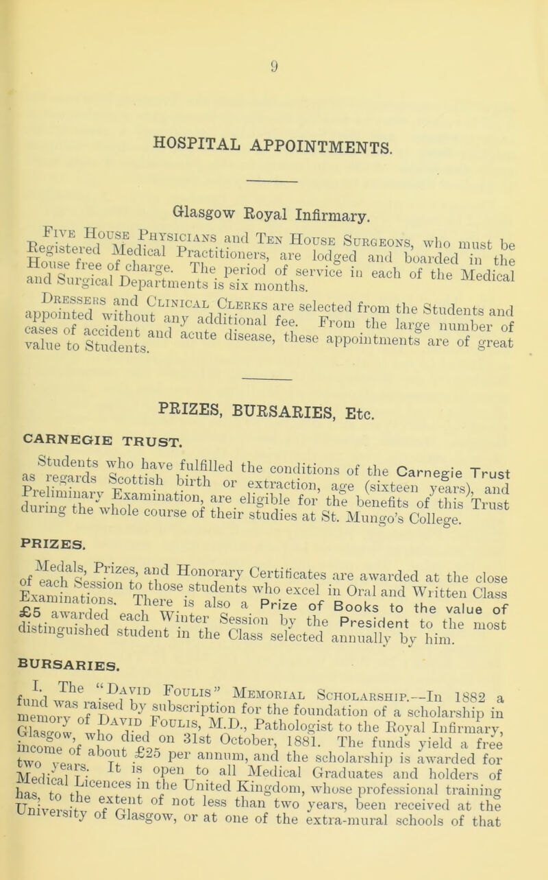 HOSPITAL APPOINTMENTS. Glasgow Royal Infirmary. anti Ten Hodse Surgeons, wI.o must be Lose free of cWe “'I >>oardecI in the ® Ot chaige. The period of service in each of the Medical and fenrgical Departments is six months ivieoical S “‘crz S-if rs-oJ Xt Stat'il'' aPP0i«to-„tf are of great PRIZES, BURSARIES, Etc. CARNEGIE TRUST. as®r^eaarl' conditions of the Carnegie Trust as re.,aids ^ottish birth or extraction, age (sixteen v^rs') and dnr i“X wholfcZ^ of tliis Trust irin^ tlie whole course of their studies at St. Mungo’s College. PRIZES. ofYach'^sU^on^'n Honorary Certificates are awarded at the close ExaminfTi?ns *^''^^®.®^dents who excel in Oral and Written Class examinations. There is also a Prize of Books to the value of £5 awarded each Winter Session by the President to the most distinguished student in the Class selected annually by him. bursaries. fund Foulis” Memorial Scholarship.—In 1882 a Cmorfo?rr by subscription for the foundation of a scholarship in GhTaZ ^ M.D., Pathologist to the Royal Infirmly, become of In The funds yield a free two vnu,- t! annum, and the scholarship is awarded for Medina 1 /• ^ open to all Medical Graduates and holders of has to ,,^h® United Kingdom, whose profe.ssional training Unh’pro-f ^ years, been received at the 1 y of Glasgow, or at one of the extra-mural schools of that