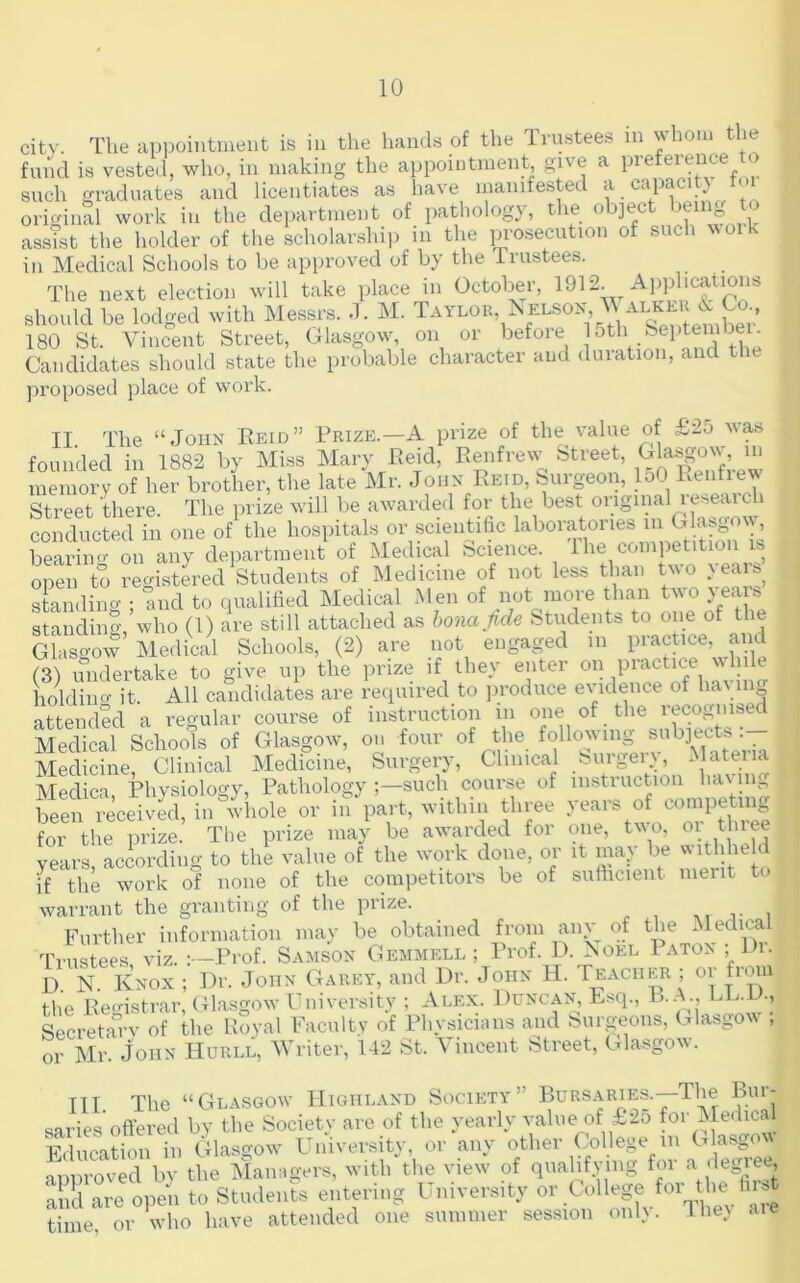 city. The appointment is in the hands of the Trustees in whom the fmid is vested, who, in making the. appoiutment, give a preference to such graduates and licentiates as have manifested a capacity tm oimdnal work in the department of patliology, the object being to assTst the holder of the scholarship in the prosecution of such woik in Medical Schools to be approved of by the Trustees. The next election will take place in October, 1912. Applications should be lodged with Messrs, d. M. Baylor, ^ elsox M a™ 180 St. Vincent Street, Glasgow on or before Candidates should state the probable character and duiation, and t proposed place of work. II The “John Reid” Prize.—A prize of the value of £25 was founded in 1882 by Miss Mary Reid, Rmifrew Street, memory of her brother, the late Mr. John Reid, burgeon, loO Street there. The prize will be awarded for the best original lesearch conducted in one of the hospitals or scientific laboratories in Glasgo\y, beaS department of Medical Science. The competition is open to registered Students of Medicine of not less than two }eais standino- • and to qualified Medical Men of not more than two yeais standing, who (1) are still attached as hona fide Students to one of the Glasgow Medical Schools, (2) are not engaged in practice, and (3) undertake to give up the prize if they enter on piactice while holdino- it. All candidates are required to jiroduce evidence of hayin^ attended a regular course of instruction in one of the recognised Medical Schools of Glasgow, on four of the following Medicine, Clinical Medicine, Surgery, T°MiAn havi ^ Medica Physiology, Pathology such course of instiuction ha\ in„ been received, in whole or in part, within three years of competing for the prize. The prize may be awarded for one, two, vears according to the value of the w’ork done, or it ma^ be withheld if the work of none of the competitors be of sufticient merit to warrant the granting of the prize. ,, , Further information may be obtained from miv of the Medical Trustees viz. : -Prof. Samson Gemmell ; Prof. D. Aoel IATO^ ; Di. D. N. Knox ; ])r. John Garey, and Dr. John H. Teacher ; or from the Reo-istrar, Glasgow P! Diversity ; Alex. Duncan, Esq., Secretarv of the Royal Faculty of Physicnms and burgeons, PTlasgow , or Mr. John Hurll, Writer, 142 St. Vincent Street, Glasgow. ITT The “Glasgow Highland Society” Bursaries.—The Bur- saries offered by the Society are of the yearly value of £25 for Meilical Education in Glasgow University, or any other College m Glasgow nmiroved by the Malingers, with the view' of qualifying for a ‘Kgiee, :i;S\::-:opeii to Stmlents entering University ouCollege for tl^^^^^ time, or who have attended one summer session mil}, ihe} aie