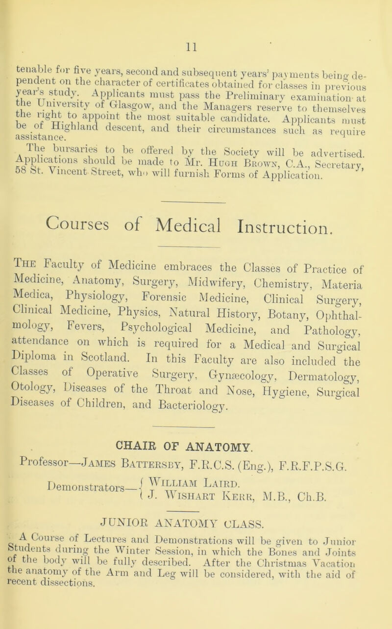 tenable for five years, second and subsequent years’ ija.yments beino- de- pendent on the character of certificates obtained for classes in i)revious Applicants nuist pass the Preliminary examination-at the Umvepity of Glasgow, and the Managers reserve to themselves t le I'lgW to appoint the most suitable candidate. Applicants must be of Highland descent, and their circumstances such as require assistance. * Ihe bursaries to be offered by the Society will be advertised. rJ'S. slVO'ilcl be made to Mr. Hugh Brown, C.A., Secretary 00 St. \ lucent street, wh'> will furnish Forms of Application. ’ Courses of Medical Instruction. The Faculty of Medicine embraces the Classes of Practice of Medicine, Anatomy, Surgery, Midwifery, Chemistry, Materia Medica, Physiology, Forensic Medicine, Clinical Surgery, Clinical Medicine, Physics, Natural History, Botany, Ophthal- mology, Fevers, Psychological Medicine, and Pathology, attendance on which is required for a Medical and Surgical Diploma in Scotland. In this Faculty are also included the Classes of Operative Surgery, Gymecology, Dermatology, Otology, Diseases of the Throat and Nose, Hygiene, Surgical Diseases of Children, and Bacteriology. CHAIR OF ANATOMY. Professor—James Battersby, F.K.C.S. (Eng.), F.R.F.P.S.G. William Laird. I demonstrators— ( J. AVishart Kerr, M.B., Ch.B. JUNIOR ANATOMY CLASS. A Course of Lectures and Demonstrations will be given to .Junior fetudents during the Winter Session, in which the Bones and Joints 0 the body will be fully described. After the Clu’istmas A'acation le anatomy of the Arm and Leg will be considered, with the aid of recent dissections.