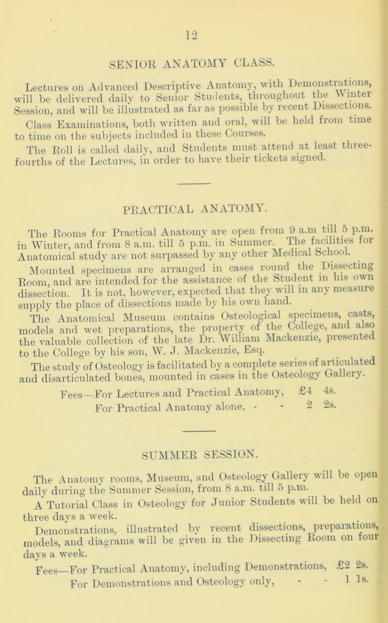 SENIOR ANATOMY CLASS. Lectures on Advanced Descriptive Anatomy, with Ilenmnstrations, will be delivered daily to Senior Students, throughout Uie Winter Session, and will be illustrated as far as possible by recent Dissections. Class Exaniinations, both written and oral, will be held from time to time on the subjects included in these Courses. The Doll is called daily, and Students must attend at least three- fourths of the Lectures, in order to have their tickets signed. PRACTICAL ANATOMY. The Rooms for Practical Anatomy are open from 9 a.m till 5 p.m. in Winter, and from 8 a.m. till 5 p.m. in Summer. The facilities tor Anatomical study are not surpassed by any other Medical School. Mounted specimens are arranged in cases round the Dissecting Room, and are intended for the assistance of the Student in his own dissection. It is not, however, expected that they will in any measure supply the place of dissections made by his own hand. The Anatomical Museum contains Osteological specimens, casts, models and wet preparations, the property of the College, and also the valuable collection of the late Dr. William Mackenzie, presented to the College by his son, J. Mackenzie, Esq. The study of Osteology is facilitated by a complete series of articulated and disarticulated bones, mounted in cases in the Osteology Oallery. p^ees—For Lectures and Practical Anatomy, £4 4s. For Practical Anatomy alone, - - 2 2s. SUMMER SESSION. The Anatomy rooms. Museum, and Osteology Gallery will be open daily during the Summer Session, from 8 a.m. till 5 p.m. A Tutorial Cdass in Osteology for Junior Students will be held on three days a week. Demonstrations, illustrated by recent dissections, preparations, models, and diagrams will be given in the Dissecting Room on tour days a week. Fees—For Practical Anatomy, including Demonstrations, £2 2s. For Demonstrations and Osteology only, - - 11s.